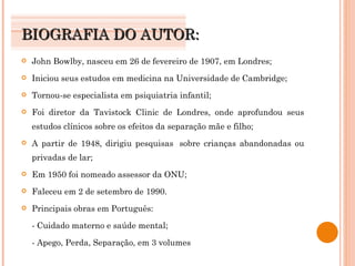 BIOGRAFIA DO AUTOR: John Bowlby, nasceu em 26 de fevereiro de 1907, em Londres; Iniciou seus estudos em medicina na Universidade de Cambridge; Tornou-se especialista em psiquiatria infantil; Foi diretor da Tavistock Clinic de Londres, onde aprofundou seus estudos clínicos sobre os efeitos da separação mãe e filho; A partir de 1948, dirigiu pesquisas  sobre crianças abandonadas ou privadas de lar; Em 1950 foi nomeado assessor da ONU; Faleceu em 2 de setembro de 1990. Principais obras em Português: - Cuidado materno e saúde mental; - Apego, Perda, Separação, em 3 volumes 