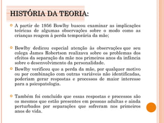 HISTÓRIA DA TEORIA: A partir de 1956 Bowlby buscou examinar as implicações teóricas de algumas observações sobre o modo como as crianças reagem à perda temporária da mãe; Bowlby dedicou especial atenção às observações que seu colega James Robertson realizava sobre os problemas dos efeitos da separação da mãe nos primeiros anos da infância sobre o desenvolvimento da personalidade.  Bowlby verificou que a perda da mãe, por qualquer motivo ou por combinação com outras variáveis não identificadas, poderiam gerar respostas e processos de maior interesse para a psicopatologia.  Também foi concluído que essas respostas e processos são os mesmos que estão presentes em pessoas adultas e ainda perturbados por separações que sofreram nos primeiros anos de vida. 