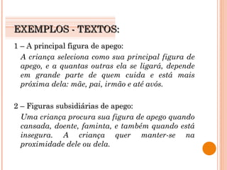 EXEMPLOS - TEXTOS: 1 – A principal figura de apego: A criança seleciona como sua principal figura de apego, e a quantas outras ela se ligará, depende em grande parte de quem cuida e está mais próxima dela: mãe, pai, irmão e até avós. 2 – Figuras subsidiárias de apego: Uma criança procura sua figura de apego quando cansada, doente, faminta, e também quando está insegura. A criança quer manter-se na proximidade dele ou dela. 