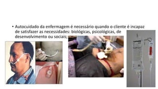• Autocuidado da enfermagem é necessário quando o cliente é incapaz
de satisfazer as necessidades: biológicas, psicológicas, de
desenvolvimento ou sociais;
 