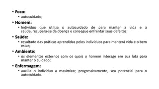• Foco:
• autocuidado;
• Homem:
• Individuo que utiliza o autocuidado de para manter a vida e a
saúde, recupera-se da doença e consegue enfrentar seus defeitos;
• Saúde:
• resultado das práticas aprendidas pelos indivíduos para manterá vida e o bem
estar;
• Ambiente:
• os elementos externos com os quais o homem interage em sua luta para
manter o cuidado;
• Enfermagem:
• auxilia o individuo a maximizar, progressivamente, seu potencial para o
autocuidado.
 