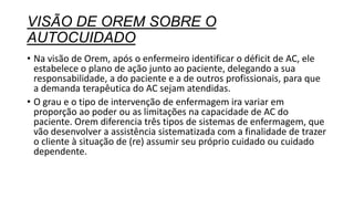 VISÃO DE OREM SOBRE O
AUTOCUIDADO
• Na visão de Orem, após o enfermeiro identificar o déficit de AC, ele
estabelece o plano de ação junto ao paciente, delegando a sua
responsabilidade, a do paciente e a de outros profissionais, para que
a demanda terapêutica do AC sejam atendidas.
• O grau e o tipo de intervenção de enfermagem ira variar em
proporção ao poder ou as limitações na capacidade de AC do
paciente. Orem diferencia três tipos de sistemas de enfermagem, que
vão desenvolver a assistência sistematizada com a finalidade de trazer
o cliente à situação de (re) assumir seu próprio cuidado ou cuidado
dependente.
 