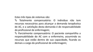 Estes três tipos de sistemas são:
 Totalmente compensatório: O indivíduo não tem
recursos necessários para alcançar a demanda terapêutica
de AC, e a satisfação desta demanda é de responsabilidade
do profissional de enfermagem;
 Parcialmente compensatório: O paciente compartilha a
responsabilidade do AC com o enfermeiro, assumindo os
recursos que estão dentro de sua capacidade, ficando os
demais a cargo do profissional de enfermagem;
 