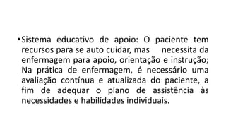 •Sistema educativo de apoio: O paciente tem
recursos para se auto cuidar, mas necessita da
enfermagem para apoio, orientação e instrução;
Na prática de enfermagem, é necessário uma
avaliação contínua e atualizada do paciente, a
fim de adequar o plano de assistência às
necessidades e habilidades individuais.
 