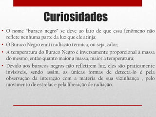 Curiosidades
• O nome “buraco negro” se deve ao fato de que essa fenômeno não
  reflete nenhuma parte da luz que ele atinja;
• O Buraco Negro emiti radiação térmica, ou seja, calor;
• A temperatura do Buraco Negro é inversamente proporcional à massa
  do mesmo, então quanto maior a massa, maior a temperatura;
• Devido aos buracos negros não refletirem luz, eles são praticamente
  invisíveis, sendo assim, as únicas formas de detecta-lo é pela
  observação da interação com a matéria de sua vizinhança , pelo
  movimento de estrelas e pela liberação de radiação.
 