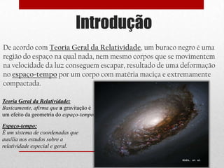 Introdução
De acordo com Teoria Geral da Relatividade, um buraco negro é uma
região do espaço na qual nada, nem mesmo corpos que se movimentem
na velocidade da luz conseguem escapar, resultado de uma deformação
no espaço-tempo por um corpo com matéria maciça e extremamente
compactada.

Teoria Geral da Relatividade:
Basicamente, afirma que a gravitação é
um efeito da geometria do espaço-tempo.

Espaço-tempo:
É um sistema de coordenadas que
auxilia nos estudos sobre a
relatividade especial e geral.
 