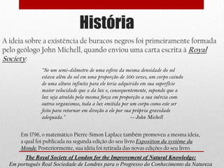 História
A ideia sobre a existência de buracos negros foi primeiramente formada
pelo geólogo John Michell, quando enviou uma carta escrita à Royal
Society:
               “Se um semi-diâmetro de uma esfera da mesma densidade do sol
               estava além do sol em uma proporção de 500 vezes, um corpo caindo
               de uma altura infinita para ele teria adquirido em sua superfície
               maior velocidade que a da luz e, consequentemente, supondo que a
               luz seja atraído pela mesma força em proporção a sua inércia com
               outros organismos, toda a luz emitida por um corpo como este ser
               feito para retornar em direção a ele por sua própria gravidade
               adequada.”                                  -- John Michell


      Em 1796, o matemático Pierre-Simon Laplace também promoveu a mesma ideia,
      a qual foi publicada na segunda edição do seu livro Exposition du système du
      Monde. Posteriormente, sua idéia foi retirada das novas edições do seu livro.
        The Royal Society of London for the Improvement of Natural Knowledge:
  Em português Real Sociedade de Londres para o Progresso do Conhecimento da Natureza
 