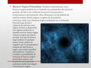• Buracos Negros Primordiais: Preditos teoricamente, esses
  buracos negros podem ter se formado nos primórdios do universo
  quando, devido a um ambiente favorável com pressões e
  temperaturas extremamente altas, flutuações na densidade da
  matéria teriam dando origem a regiões de densidades
  extremas, onde esses buracos negros poderiam ter se formado
  É possível que devido à
  expansão do universo essas
  regiões tenham se dispersado,
  mas algumas podem ter se
  mantido estáveis dando origem
  a buracos negros que durem
  até hoje. Esse tipo de buraco
  negro poderia ter qualquer
  massa. Assim, podem ter
  surgido o que os pesquisadores
  chamam de mini buracos
  negros, que teriam tamanhos
  micrométricos. Também se
  considera a possibilidade da
  formação de buracos negros
  primordiais maiores, que
  através de sua evaporação
  poderiam também dar origem
  a mini buracos negros.
 