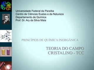 PRINCÍPIOS DE QUÍMICA INORGÂNICA
TEORIA DO CAMPO
CRISTALINO - TCC
Universidade Federal da Paraíba
Centro de Ciências Exatas e da Natureza
Departamento de Química
Prof. Dr. Ary da Silva Maia
 