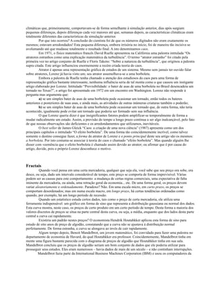 climáticas que, primeiramente, comportavam-se de forma semelhante à simulação anterior, dias após surgiam
pequenas diferenças, depois diferenças cada vez maiores até que, semanas depois, as características climáticas eram
totalmente diferentes das características da simulação anterior.
         Por que isto ocorreu? A conclusão do cientista foi de que os números digitados não eram exatamente os
mesmos; estavam arredondados! Esta pequena diferença, embora irrisória no início, foi de maneira tão incisiva se
avolumando até que mudasse totalmente o resultado final. A isto denominamos caos.
         Em 1971, o físico matemático francês David Ruelle apresentou na Califórnia uma palestra intitulada “Os
atratores estranhos como uma explicação matemática da turbulência”. O termo “atrator estranho” foi citado pela
primeira vez no artigo conjunto de Ruelle e Floris Takens: “Sobre a natureza da turbulência”, que originou a palestra
supra citada. Este artigo influenciou enormemente a recém criada teoria do caos.
         Atrator é apenas uma representação gráfica de estados de um sistema. Mesmo sem jamais ter ouvido falar
sobre atratores, Lorenz já havia visto um; seu atrator assemelhava-se a uma borboleta.
         Embora a palestra de Ruelle tenha chamado a atenção dos estudiosos do caos para uma forma de
representação gráfica bastante interessante, nenhuma influência seria de tal monta como a que causou um instigante
artigo elaborado por Lorenz. Intitulado “Previsibilidade: o bater de asas de uma borboleta no Brasil desencadeia um
tornado no Texas?”, o artigo foi apresentado em 1972 em um encontro em Washington. Lorenz não responde à
pergunta mas argumenta que:
         a) se um simples bater de asas de uma borboleta pode ocasionar um tornado, então todos os bateres
anteriores e posteriores de suas asas, e ainda mais, as atividades de outras inúmeras criaturas também o poderão;
         b) se um simples bater de asas de uma borboleta pode ocasionar um tornado que, de outra forma, não teria
acontecido, igualmente pode evitar um tornado que poderia ser formado sem sua influência.
         O que Lorenz queria dizer é que insignificantes fatores podem amplificar-se temporalmente de forma a
mudar radicalmente um estado. Assim, a previsão do tempo a longo prazo continua a ser algo inalcançável, pelo fato
de que nossas observações são deficientes e os arredondamentos que utilizamos, inevitáveis.
         O best seller de James Gleick “Caos: a criação de uma nova ciência” (1987) apresenta como um dos
principais capítulos o intitulado “O efeito borboleta”. De uma forma tão coincidentemente incrível, como talvez
somente o destino consegue fazer, a forma do atrator de Lorenz e o ponto principal deste seu artigo são os mesmos:
a borboleta. Por isto costuma-se associar à teoria do caos o chamado “efeito borboleta”. Mas quando alguém lhe
disser com veemência que o efeito borboleta é chamado assim devido ao atrator; ou afirmar que é por causa do
artigo, duvide, pois o próprio Lorenz desconhece o motivo.



Fractais
         Quando você pensa em uma certa mercadoria, qualquer que seja ela, você sabe que seu preço ora sobe, ora
desce, ou seja, dado um intervalo considerável de tempo, este preço se comporta de forma imprevisível. Várias
podem ser as causas para este comportamento: a mudança de certas regras comerciais, uma expectativa de falta
iminente da mercadoria, ou ainda, uma retração geral da economia... etc. De uma forma geral, os preços devem
variar aleatoriamente e ordenadamente. Paradoxo? Não. Em uma escala micro, em curto prazo, os preços se
comportam desordenados; mas em numa escala macro, em longo prazo, há certas tendências ordenadas como
quando, por exemplo, há um longo período de recessão.
         Quando um estatístico estuda certos dados, tais como o preço de certa mercadoria, ele utiliza uma
ferramenta indispensável: um gráfico em forma de sino que representa a distribuição gaussiana ou normal dos dados.
Esta curva mostra, neste caso, os preços de certo produto em um certo período de tempo. Desta forma a maioria dos
valores discretos de preços se situa na parte central desta curva, ou seja, a média, enquanto que dos lados desta parte
central a curva cai rapidamente.
         Existiria um padrão nestes preços? O economista Hendrik Houtahkker aplicou esta forma de sino para
estudo de oito anos de preço de algodão, constatando que a curva não se ajustava à distribuição normal
perfeitamente. De forma estranha, a curva se alongava ao invés de cair rapidamente.
         Algum tempo depois, Benoit Mandelbrot, um jovem matemático, foi convidado para fazer uma palestra no
departamento de economia de Havard, do qual Houtahkker era professor. Coincidentemente, Mandelbrot tinha em
mente uma figura bastante parecida com o diagrama de preços de algodão que Houtahkker tinha em sua sala.
Mandelbrot concluiu que os preços de algodão seriam um bom conjunto de dados que ele poderia utilizar para
prosseguir seus estudos. Eles eram numerosos – havia dados de mais de um século – e não continham interrupções.
         Mandelbrot fazia parte da International Business Machines Corporation (IBM) e usou os computadores da
 