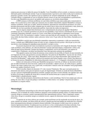 empresa para processar os dados dos preços do algodão. Como Houtahkker já havia notado, os números mostravam
aberração quanto à distribuição normal. O que era impressionante é que havia certa ordem oculta, havia simetria em
pequenas e grandes escalas. Isto significava que as seqüências de variações independia da escala. Olhando as
variações diárias e comparando-as com as variações mensais, notava-se que elas correspondiam-se perfeitamente.
Era isto o que Mandelbrot procurava! um padrão onde, pensava-se, só existiria aleatoriedade.
          A IBM começou a enfrentar problemas em suas linhas telefônicas que eram usadas para a transmissão de
dados. Vez ou outra havia certos ruídos que causavam erro nos dados transmitidos. Quando Mandelbrot começou a
analisar o problema, soube que os ruídos, apesar de aleatórios, apresentavam características peculiares: em certos
períodos praticamente não havia ruídos, enquanto que em outros, havia vários erros de transmissão e mais: dentro de
períodos de erro havia períodos de transmissão perfeita. A previsão dos ruídos era impossível.
          Haveria alguma relação deste fenômeno com o comportamento dos preços de algodão? Mandelbrot
acreditava que sim. A intuição geométrica era uma de suas qualidades e logo associou a distribuição de erros a uma
construção matemática chamada conjunto de Cantor, nome dado em homenagem ao matemático russo George
Cantor (1845-1918). Tal construção é simples. Comece com uma linha de certo tamanho; tire o terço médio; tire o
terço médio das duas linhas restantes; repita o processo várias vezes. O que sobra são finas linhas, chamadas poeira
de Cantor.
          Mandelbrot concluiu que esta abstração matemática representava exatamente o ruído nas transmissões.
Assim, a solução que a IBM poderia tomar era nula, ou seja, a empresa deveria aceitar o fato de que os erros são
inevitáveis e usar estratégia de redundância para descobrir e corrigir os erros.
          O conceito da poeira de Cantor era totalmente incomum na matemática sob o ângulo de dimensão. Numa
visão euclidiana, como sabemos, um cubo tem dimensão 3 porque apresenta largura, comprimento e altura; uma
folha de papel possui dimensão 2 porque tem largura e comprimento; um fio tem dimensão 1 por apenas ter
comprimento e, finalmente, um ponto tem dimensão 0 pois não apresenta nenhuma das qualidades.
          Mas quando se pensa nas formas da natureza, como contorno de uma folha, do litoral, de uma montanha, de
um fragmento de rocha, esta geometria se mostra deficiente. Nas palavras de Mandelbrot: “nuvens não são esferas,
montanhas não são cones”. Sobre estas idéias, Mandelbrot escreveu um artigo denominado “Que extensão tem o
litoral da Grã-Bretanha?”, onde analisa o processo de mensurar uma forma irregular como o litoral. Para descrever
as formas da natureza, Mandelbrot foi além destas dimensões inteiras 0, 1, 2, 3, chegando a dimensões fracionárias.
          Faltava um nome para as formas que Mandelbrot pesquisava. Certo dia, ao folhear um dicionário de latim
que seu filho terminara de trazer da escola, a palavra foi encontrada: o adjetivo fractus, do verbo frangere, quebrar,
fraturar. Daí surgiu a palavra que viria, a partir dali, revolucionar a maneira como são estudadas várias propriedades
de diversos campos científicos: fractal.
          Difícil conceber objetos de dimensão 2,73, não é mesmo? Realmente. Mas aqui você pode pensar em
dimensões não inteiras como grau de aspereza ou grau de fragmentação. Voltando ao estudo do litoral, Mandelbrot
viu que o grau de irregularidade permanecia constante, qualquer que fosse a escala utilizada. Isto significa que, seja
de perto ou de longe os padrões de forma são os mesmos (da mesma forma que os preços do algodão). A
irregularidade é, paradoxalmente, regular.
          Esta é uma das principais características dos fractais: a auto-semelhança. Você vê isto sempre que corta um
pedaço de couve-flor e vê que este pedaço é semelhante à verdura inteira. Um “pedaço” da poeira de Cantor é
semelhante ao conjunto inteiro.



Meteorologia
         Os fenômenos meteorológicos têm oferecido magníficos exemplos do comportamento caótico de sistemas
dinâmicos. Em se tratando de eventos climáticos, pequenas causas produzem grandes efeitos. O conhecimento desse
conceito obriga os cientistas a jamais menosprezarem fatos aparentemente inócuos. Tudo é importante, sempre.
Além disso, há que se considerar sempre as condições iniciais, capazes de determinar sensíveis mudanças nos
processos.
         O capricho de um único elétron, por exemplo, pode transformar um dia ensolarado em um dia de chuva. Ao
acaso, durante um instante, um elétron deixa de exercer a atração gravitacional padrão nas moléculas do ar. Resulta
disso uma pequeníssima alteração na trajetória dessas moléculas e elas passam a colidir umas com as outras de
maneira ligeiramente distinta. A mudança provoca um desvio e evita a colisão plausível de duas moléculas. Essa
movimentação anômala, combinada a um pouco de vento, gera uma turbulência e se propaga pela atmosfera.
 