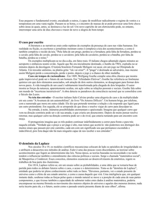 Esse pequeno e fundamental evento, encadeado a outros, é capaz de modificar radicalmente o regime de ventos e a
temperatura em uma vasta região. Passam-se as horas, e o encontro de massas de ar pode provocar uma forte chuva
sobre áreas às quais, antes, se destinava a luz do sol. Um novo capricho de um eletronzinho pode, no entanto,
interromper uma série de dias chuvosos e trazer de novo a alegria do bom tempo



O caos por escrito
          A literatura e as narrativas orais estão repletas de exemplos da presença do caos nas vidas humanas. Em
realidade ou ficção, os escritores e jornalistas mostram como é complexa a teia dos acontecimentos, e como é
também complexo o tecido da teia. "Pela falta de um prego, perdeu-se a ferradura; pela falta da ferradura, perdeu-se
o cavalo; pela falta do cavalo, perdeu-se o cavaleiro; pela falta do cavaleiro, perdeu-se a batalha; por falta da
batalha, perdeu-se o reino."
          Os exemplos multiplicam-se no dia-a-dia, em fatos reais. O italiano chegou adiantado alguns minutos ao
aeroporto e embarcou noutro avião. Aquele que lhe era inicialmente destinado, o Jumbo da TWA, explodiu no ar
minutos depois da decolagem. O tenista brasileiro Fernando Meligeni vai sacar, em um jogo na Olimpíada de
Atlanta. Um torcedor anônimo, na platéia grita: "ele vai errar!". A "praga" é destinada ao adversário, mas mesmo
assim Meligeni perde a concentração, perde o ponto, depois o jogo e a chance de obter medalha.
          Caos em tempos de racionalismo - Em 1809, Wolfgang Goethe compõe uma obra clássica que mostra
quão imprevisível pode ser o futuro de um homem. Em "Afinidades Eletivas", Goethe faz referência ao fenômeno
químico em que dois elementos associados, sob atração de dois outros elementos, se desagregam para formar dois
novos pares. A vida tranqüila de um casal é subitamente transformada pela chegada de dois hóspedes. O autor
mostra as forças da natureza, aparentemente ocultas, em ação sobre as relações pessoais e sociais. Goethe fala sobre
um mundo de "incertezas inextricáveis". A obra detecta os paradoxos da consciência racional que se consolidou com
o Século das Luzes.
          Na teia das estradas - O escritor italiano Italo Calvino produz uma alegoria do caos e da multiplicidade
em seu conto "A Aventura de um automobilista", do livro "Os Amores Difíceis". Um homem briga, por telefone,
com a namorada que mora em outra cidade. Ele diz que pretende terminar a relação e ela responde que ligará para
um outro pretendente. Em seguida, ele se arrepende do que disse e resolve viajar de carro para desculpar-se.
          Na estrada, à noite, inúmeras possibilidades atormentam o apaixonado. Imagina que qualquer carro que
vem na direção contrária pode ser o de sua amada, o que criaria um desencontro. Depois de muito pensar resolve
retornar, mas qualquer carro na direção contrária pode ser o do rival, que estaria rumando para um encontro com
moça.
          O protagonista imagina que os três podem continuar indefinidamente a correr para frente e para trás
naquela estrada. "Verdade que o preço a ser pago é alto, mas temos que aceitá-lo: não podermos nos distinguir dos
muitos sinais que passam por este caminho, cada um com um significado seu que permanece escondido e
indecifrável, pois fora daqui não há mais ninguém capaz de nos receber e nos entender."



O demônio da Laplace
         Nos séculos 18 e 19, os modelos científicos mecanicistas colocam de lado os episódios de irregularidade ou
o atribuem a desacertos nos métodos de análise. Euler é uma das poucas vozes discordantes, ao teorizar sobre
acontecimentos que fogem ao determinismo das leis. Nessa época, as teorias baseadas na necessidade e na razão
tendem a influenciar também o entendimento das ciências políticas e sociais. Surge a chamada "matemática social",
de Maupertius e Condorcet. Esses conceitos, elementos essenciais ao desenvolvimento da estatística, regem os
trabalhos de boa parte dos iluministas.
         Em 1814, Laplace refere-se, em um ensaio sobre as probabilidades, a uma idéia que se tornaria base de
partida para todos os debates futuros sobre o caos, o acaso e o determinismo. Trata-se do "demônio de Laplace",
entidade que poderia ter pleno conhecimento sobre todo os fatos. "Devemos, portanto, ver o estado presente do
universo como o efeito de seu estado anterior, e como a causa daquele que virá. Uma inteligência que, em qualquer
instante dado, soubesse todas as forças pelas quais o mundo natural se move e a posição de cada uma de suas partes
componentes, e que tivesse também a capacidade de submeter todos estes dados à análise matemática, poderia
encompassar na mesma fórmula os movimento dos maiores objetos do universo e aqueles dos menores átomos; nada
seria incerto para ele, e o futuro, assim como o passado estaria presente diante de seus olhos", afirma.
 