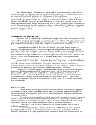 Mas Laplace acrescenta: "Todos os esforços...O tendem a levar a mente humana cada vez mais próxima
daquela inteligência, mas que ainda permanecerá sempre infinitamente inatingível". A afirmação de Laplace revela
que seu conceito de probalidade tem ligação com as limitações do conhecimento humano.
         Na segunda metade do século passado, a evolução da teoria cinética dos gases resulta na produção de um
modelo estatístico que apresenta sistemas com altos graus de liberdade. Maxwel atribui um aspecto de incerteza
intrínseca ao conhecimento baseado em estatísticas. Mostra também a influência dos "pontos de singulares" na
alteração do funcionamento dos sistemas. No final do século, Poincaré realiza um trabalho sobre o "problema dos n-
corpos". Trata-se de uma série de estudos gravitacionais relativos à mecânica celeste. O trabalho serve para acender
novamente a chama da dúvida e abrir os olhos de cientistas e filósofos para a complexidade e a sofisticação dos
fenômenos que regem a natureza



A nova ordem controla a internet
         A fantástica malha de informações da Internet é hoje um modelo vivo das relações caóticas do universo. Na
rede, conjugam-se as ofertas da multiplicidade e as dúvidas da escolha. Um pesquisador que prepara um estudo pode
servir-se, via computador, de milhões de diferentes informações. Em poucos minutos, em condições técnicas ideais,
pode colher dados oferecidos por um colega chinês e compará-los com o de outro na Groenlândia.

          O pesquisador da Universidade de São Paulo (USP), Ronaldo Entler, tem se dedicado a estudar os
processos caóticos na produção artística e no uso dos novos sistemas informatizados de comunicação. Em suas
observações, percebeu claras similaridades entre sistemas dinâmicos das ciências físicas e as teias de informação da
Internet. "A rede oferece acesso a diferentes assuntos, todos interligados, em ordens que não obedecem
necessariamente aos catálogos das bibliotecas e aos processos de pesquisa convencional", analisa. "A maneira como
se trilha o caminho da informação acaba por alterar as indagações do pesquisador e o resultado final de seu
trabalho".
          Em seu trabalho "O Caos na Rede e a Ruptura das Hierarquias", Entler destaca a interdisciplinaridade como
virtude de um novo padrão de construção do conhecimento. Na Internet, as informações não estão necessariamente
arquivadas como nas estantes de uma livraria. Na busca por um dado, esbarra-se ao acaso em uma série de
informações correlatas, muitas vezes capazes de enriquecer o estudo em curso. "A situação sugere que o pesquisador
se coloque sensível aos eventuais novos caminhos, apontados no próprio trajeto", teoriza Entler.
          De acordo com o pesquisador, a Internet tem articulado uma nova ordem no aparente universo dos dados
desconexos e da informação desencontrada. O histórico divórcio entre a rede e os sistemas convencionais de
pesquisa teria três aspectos fundamentais: multiplicidade dos gêneros de informação, novos métodos de
classificação de dados e interatividade. Entler acredita que o novo perfil dos meios de comunicação e interação
determinará uma nova concepção de pesquisa de estruturação do conhecimento adquirido. "O caos não é um
obstáculo a ser transposto, já que é uma característica genética da Rede", afirma. "É, ao contrário, um estímulo à
livre experimentação".



Sociedade caótica
              Em 1987, Mitchell Waldrop (pesquisador em nuclear de Los Alamos, EUA) apresentou um programa
de computador no qual se simulava um bando de pássaros. Estes eram distribuídos randomicamente pela tela, e, a
partir desses pontos se uniam para formar bandos, como na realidade. Juntando-se; afastando-se; fundindo-se em
formações que mutantes.
              Para seu comportamento, cada pássaro seguia (fora programado) com apenas três regras: 1ª, manter um
mínimo de distância um dos outros; 2ª, tentar voar a mesma velocidade e; 3ª, tomar a dianteira quando estiver em
grandes concentrações. O padrão complexo e variante dos bandos de aves, sua coletividade, estava sendo imitado
usando apenas três regras simples, e todas aplicadas cada pássaro do programa individualmente.
              Com apenas três regras simples se conseguiu criar uma entidade complexa e capaz de resolver
problemas organicamente.
              Isso pode ser aplicado a pessoas também. Isto já foi feito por Mike McMaster, diretor-gerente do
Knowledge Based Development Ltd., uma firma de consultoria localizada em Berkshire, Reino Unido. Para
aumentar a produtividade de um campo de petróleo, resumiu o trabalho em apenas quatro princípios básicos, não
 