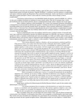 para simplificá-lo, mas para criar uma unidade complexa, capaz de lidar com as condições mutantes tão rápida e
organicamente quanto um bando de pássaros. Segundo McMaster, “o problema é que nós matamos a complexidade
com regras e estruturas rígidas que bloqueiam o fluxo natural da informação. Assim o que fazemos é simplesmente
olhar para os quatro princípios e deixar o resto cuidar de si mesmo, de modo a deixar emergir a criativa
complexidade”.
               Com poucas variáveis busca-se criar identidades bandos de pássaros, grupo de trabalho, etc. caóticas,
ou seja, que se adaptem facilmente às mudanças do nosso mundo caótico. Mas não se consegue hoje, e muito
provavelmente nem em um futuro próximo, prever o comportamento de algo caótico. Vejamos isto no que segue.
               Hoje, o dinheiro impresso é mera formalidade. Ele é virtual, com transações bilionárias transatlânticas
e transpacíficas se concretizando em décimos de segundo. E também em décimos de segundo, pequenos oscilações
localizadas podem fazer do mercado mundial inteiro seu epicentro. Nessa constante metamorfose, turbulência é a
palavra-chave e a Teoria do Caos a ferramenta adequada para não prever tentar analisar a complexidade do mundo
atual e se tornar preparado para tomar uma mudança radical de rumo a qualquer instante; e a noção de equilíbrio
econômico não tem valor algum.
               Tornar-se preparado para tomar uma mudança radical de rumo a qualquer instante. O mercado nada
mais é que a união dos consumidores, pessoas com dinheiro para gastar ou a falta dele, seus anseios, a tentativa de
agradar aos outros, as opiniões condicionadas pelo resto da sociedade, etc. Então, por análise, pode se dizer que ele é
um sistema caótico, com diversas variáveis imensuráveis pela inteligência humana e seus inventos, e com resultado
extremamente sensível a elas ( xy sendo x a variável e y uma constante ). Vejamos algumas opiniões sobre o assunto.
               Cesar Boschetti, em O Império do Caos:
                        “Este sistema altamente complexo e dinâmico, não necessariamente, produzirá equilíbrio.
          Pode parecer irônico, mas o plano mais bem intencionado e elaborado objetivando o equilíbrio, pode
          perfeitamente conduzir ao cenário oposto, isto é, ao caos. A sensibilidade às condições iniciais pode
          também significar a vida ou morte de um produto. Um bom exemplo neste sentido é o dos videocassetes. A
          SONY, com o seu sistema Betamax, saiu na frente da pequena JVC com seu formato alternativo VHS.
          Entretanto em pouco tempo o formato VHS simplesmente tomou conta do mercado. As teorias econômicas
          tradicionais não conseguiram explicar satisfatoriamente o que aconteceu. O sistema VHS não foi uma
          expansão do mercado como era de se esperar, foi uma tomada completa do mesmo. Segundo os teóricos do
          caos, foi a sensibilidade inicial do mercado que comandou o processo. Os dois sistemas entraram em cena
          quase ao mesmo tempo e com preços semelhantes. Os atributos de qualidade de imagem do Betamax eram
          até superiores aos do VHS. Ocorre que o sistema VHS possibilitava gravações mais longas, e o mercado
          estava mais sensível a este aspecto. Isto mostra ainda que o empresário e administrador do futuro terão
          que conviver com o caos e conscientizar-se de sua dinâmica. Acima de tudo, deve-se ter em mente que Caos
          é um poder ao mesmo tempo criador e destruidor e seu estudo precisa ser visto com otimismo equilibrado.
          A Teoria do Caos é uma ferramenta poderosa, mas não é a única. Apesar de alguns progressos já feitos na
          identificação do problema, há ainda um longo e caótico caminho a percorrer. Contudo, os fatores de risco,
          antes debitados exclusivamente na conta do acaso, agora possuem uma identidade e uma Teoria. Mesmo
          que jovem, esta teoria é sem dúvida um bom começo.”
               Simon Caulkin Across the Board, em Caos e Complexidade: É isto que virá depois da Reengenharia?:
                        Muitos estrategistas acreditam que o sucesso é o resultado da manutenção de um equilíbrio
          adaptativo com o ambiente. Se isso fosse verdade, a liberdade de administrar seria reduzida à escolha da
          adaptação certa ou errada. No mundo da complexidade, os riscos são muito maiores. Primeiro porque
          equilíbrio significa morte. Segundo porque em condições não-estáveis e evolutivas, o ambiente também se
          adapta à companhia tanto quanto esta a ele. As implicações disto significam que a companhia não pode
          culpar o ambiente por suas falhas ▬a empresa bem sucedida é vertiginosamente livre para criar seu
          próprio futuro.
               Ralph Stacey, professor de Administração da Hertford Business School e autor de dois estudos sobre
administração e teoria do caos:
                        “Os sistemas puramente físicos ou químicos são determinísticos as regras são as mesmas,
          mesmo se os resultados reais não puderem ser previstos. Mas sistemas orgânicos complexos como o das
          espécies, ecológicos ou sociedades são adaptativos em vez de determinísticos, de modo que as regras
          mudam à luz das conseqüências do comportamento que elas mesmas produzem.”
               Mas a sociedade caótica não é um privilégio dos nossos tempos. Claro, antes da ultima revolução das
comunicações, com a Internet, as informações eram lentas e, por conseguinte, as transformações mais lentas ainda.
Mas mesmo com uma velocidade nem comparada com a que estamos nos acostumando, estas mudanças pegaram os
antigos governantes devido à grande arrogância destes. Nada poderia acabar com seus Impérios; o mundo nunca
 