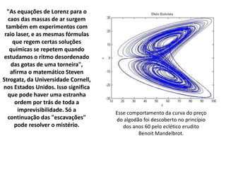 "As equações de Lorenz para o
caos das massas de ar surgem
também em experimentos com
raio laser, e as mesmas fórmulas
que regem certas soluções
químicas se repetem quando
estudamos o ritmo desordenado
das gotas de uma torneira",
afirma o matemático Steven
Strogatz, da Universidade Cornell,
nos Estados Unidos. Isso significa
que pode haver uma estranha
ordem por trás de toda a
imprevisibilidade. Só a
continuação das "escavações"
pode resolver o mistério.
Esse comportamento da curva do preço
do algodão foi descoberto no princípio
dos anos 60 pelo eclético erudito
Benoit Mandelbrot.
 