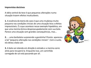 Imprevistos decisivos
A idéia central da tese é que pequenas alterações numa
situação trazem efeitos incalculáveis.
1. A essência da teoria do caos é que uma mudança muito
pequena nas condições iniciais de uma situação leva a efeitos
imprevisíveis. É o que acontece nesse exemplo hipotético, em
que uma menina brinca despreocupadamente com sua bola.
Parece uma situação sem grandes consequências, mas...
2. ... uma borboleta surpreende a garotinha! Pronto: apareceu
a tal "pequena alteração nas condições iniciais". Com o susto,
ela deixa a bola cair.
3. A bola vai rolando em direção à estrada e a menina corre
atrás para recuperá-la. Enquanto isso, um caminhão
carregado de sal está passando por ali.
 