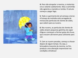 4. Para não atropelar a menina, o motorista
vira o volante subitamente. Mas o caminhão
não agüenta a manobra e tomba. O veículo
começa a pegar fogo.
5. Todo o suprimento de sal começa a torrar.
A fumaça do incêndio está carregada de
minúsculas partículas de cloreto de sódio,
que sobem para as nuvens.
6. Nas nuvens, as partículas de cloreto de
sódio atraem pequenas gotinhas de vapor
d’água e começam a formar gotas de chuva,
que crescem até terem peso suficiente para
cair.
7. Com as nuvens pesadas, começa a chover
depois de algum tempo. Ou seja, a
brincadeira inocente da menina, no fim,
produziu uma alteração imprevisível nas
condições climáticas!
 