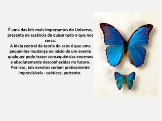 É uma das leis mais importantes do Universo,
presente na essência de quase tudo o que nos
cerca.
A ideia central da teoria do caos é que uma
pequenina mudança no início de um evento
qualquer pode trazer consequências enormes
e absolutamente desconhecidas no futuro.
Por isso, tais eventos seriam praticamente
imprevisíveis - caóticos, portanto.
 