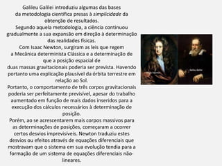 Galileu Galilei introduziu algumas das bases
da metodologia científica presas à simplicidade da
obtenção de resultados.
Segundo aquela metodologia, a ciência continuou
gradualmente a sua expansão em direção à determinação
das realidades físicas.
Com Isaac Newton, surgiram as leis que regem
a Mecânica determinista Clássica e a determinação de
que a posição espacial de
duas massas gravitacionais poderia ser prevista. Havendo
portanto uma explicação plausível da órbita terrestre em
relação ao Sol.
Portanto, o comportamento de três corpos gravitacionais
poderia ser perfeitamente previsível, apesar do trabalho
aumentado em função de mais dados inseridos para a
execução dos cálculos necessários à determinação de
posição.
Porém, ao se acrescentarem mais corpos massivos para
as determinações de posições, começaram a ocorrer
certos desvios imprevisíveis. Newton traduziu estes
desvios ou efeitos através de equações diferenciais que
mostravam que o sistema em sua evolução tendia para a
formação de um sistema de equações diferenciais não-
lineares.
 