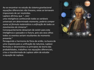 Ao se encontrar no estudo do sistema gravitacional
equações diferenciais não lineares, estas se tornavam
impossíveis de ser resolvidas.
Laplace afirmou que “...(sic)
uma inteligência conhecendo todas as variáveis
universais em determinado momento, poderia compor
numa só fórmula matemática a unificação de todos os
movimentos do Universo".
Consequentemente deixariam de existir para esta
inteligência o passado e o futuro, pois aos seus olhos
todos os eventos seriam resultantes do momento
presente.”
Perseguindo a harmonia da física de então, na busca de
uma resposta para a unificação da natureza, Laplace
formulou e desenvolveu os princípios da teoria das
probabilidades, trabalhou nas equações diferenciais,
criou a transformada de Laplace além de estudar
a equação de Laplace.
 