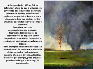 Até a década de 1980, os físicos
defendiam a tese de que o universo era
governado por leis precisas e estáticas,
portanto os eventos nele ocorridos
poderiam ser previstos. Porém a teoria
do caos mostrou que certos eventos
universais podem ter ocorrido de modo
aleatório.
Quando se estudam
os mecanismos que procuram
descrever a teoria do caos, os
pesquisadores se deparam com o
imprevisível em todos os momentos e
em todas as partes do desenvolvimento
teórico.
Bons exemplos de sistemas caóticos são
o crescimento de lavouras e a formação
de tempestades, onde qualquer
pequena alteração, direção, velocidade
de ventos por exemplo, pode provocar
grandes mudanças num espaço de
tempo maior.
 