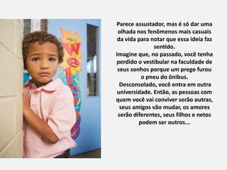 Parece assustador, mas é só dar uma
olhada nos fenômenos mais casuais
da vida para notar que essa ideia faz
sentido.
Imagine que, no passado, você tenha
perdido o vestibular na faculdade de
seus sonhos porque um prego furou
o pneu do ônibus.
Desconsolado, você entra em outra
universidade. Então, as pessoas com
quem você vai conviver serão outras,
seus amigos vão mudar, os amores
serão diferentes, seus filhos e netos
podem ser outros...
 