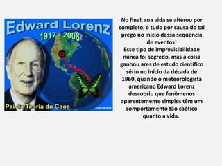 No final, sua vida se alterou por
completo, e tudo por causa do tal
prego no início dessa sequencia
de eventos!
Esse tipo de imprevisibilidade
nunca foi segredo, mas a coisa
ganhou ares de estudo científico
sério no início da década de
1960, quando o meteorologista
americano Edward Lorenz
descobriu que fenômenos
aparentemente simples têm um
comportamento tão caótico
quanto a vida.
 