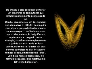 Ele chegou a essa conclusão ao testar
um programa de computador que
simulava o movimento de massas de
ar.
Um dia, Lorenz teclou um dos números
que alimentava os cálculos da máquina
com algumas casas decimais a menos,
esperando que o resultado mudasse
pouco. Mas a alteração insignificante,
equivalente ao prego do nosso
exemplo, transformou completamente
o padrão das massas de ar. Para
Lorenz, era como se "o bater das asas
de uma borboleta no Brasil causasse,
tempos depois, um tornado no Texas".
Com base nessas observações, ele
formulou equações que mostravam o
tal "efeito borboleta".
 