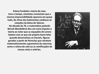 Estava fundada a teoria do caos.
Com o tempo, cientistas concluíram que a
mesma imprevisibilidade aparecia em quase
tudo, do ritmo dos batimentos cardíacos às
cotações da Bolsa de Valores.
Na década de 70, o matemático polonês
Benoit Mandelbrot deu um novo impulso à
teoria ao notar que as equações de Lorenz
batiam com as que ele próprio havia feito
quando desenvolveu os fractais, figuras
geradas a partir de fórmulas que retratam
matematicamente a geometria da natureza,
como o relevo do solo ou as ramificações de
nossas veias e artérias.
 