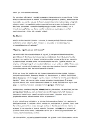 danos que seus clientes cometerem. 
Por outro lado, não haveria crueldade indevida contra os prisioneiros nesse sistema. Embora 
eles não tivessem chance de escapar (ao contrário das prisões do governo), eles não seriam 
espancados por guardas sádicos. Se fossem, eles simplesmente mudariam para uma prisão 
diferente, assim como viajantes podem mudar de hotel se acharem os funcionários mal-educados. 
Novamente, a companhia de seguros (que cobre a pessoa violenta) não se 
importa com qual prisão seu cliente escolhe, contanto que seus inspetores tenham 
determinado que a prisão não o deixará escapar. 
IV. Dúvidas 
Embora superficialmente coerente e funcional, o sistema proposto de lei de mercado 
certamente gerará ceticismo. Com interesse na brevidade, eu abordarei algumas 
preocupações comuns (e válidas).11 
"E quanto a alguém que não tenha seguro?" 
Se um indivíduo não tivesse cobertura de seguros, outras pessoas não teriam recurso 
garantido se ele danificasse ou roubasse a propriedade delas. Esse indivíduo seria visto, 
portanto, com suspeita, e as pessoas relutariam em lidar com ele, a não ser em transações 
que envolvessem pequenas somas. Ele provavelmente não seria capaz de conseguir um 
emprego em tempo integral, um empréstimo bancário ou um cartão de crédito. Muitas áreas 
residenciais e comerciais provavelmente requereriam que todos os visitantes carregassem 
documentos válidos antes até mesmo de deixá-los entrar.12 
Então nós vemos que aqueles que não tivessem seguros teriam suas opções, incluindo a 
liberdade de movimento, altamente restritas. Ao mesmo tempo, os prêmios pelo contrato 
básico de seguros, pelo menos para aquelas pessoas sem histórico criminal, seriam bastante 
baratos.13 Assim, não haveria muitas pessoas sem algum tipo de seguro. É verdade, 
algumas pessoas ainda assim cometeriam crimes e não teriam companhias de seguro para 
pagar os prejuízos, mas esses casos ocorrem em qualquer sistema legal. 
Além do mais, uma vez que alguém tivesse cometido (sem seguro) um crime sério, ele seria 
perseguido por detetives, assim como seria sob o sistema governamental. E se esses 
detetives privados (muito mais eficientes) o encontrassem a qualquer tempo numa 
propriedade normal, eles teriam total direito de prendê-lo.14 
Críticos normalmente descartam a lei privada alegando que as disputas entre agências de 
execução levariam ao combate — muito embora isso aconteça com os governos a toda hora! 
Na verdade, os incentivos para a resolução pacífica de disputas seriam muito maiores na 
anarquia de mercado que no sistema presente. Combate é muito caro, e as companhias 
privadas tomam muito melhor conta de seus ativos que os oficiais do governo tomam das 
vidas e propriedades de seus súditos. 
De qualquer forma, aqueles que se envolvessem em "guerras" numa sociedade livre seriam 
 