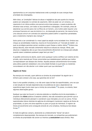 apartamentos ou em conjuntos habitacionais onde a proteção de suas crianças fosse 
prioridade dos empregados. 
Além disso, as "proibições" básicas do abuso e negligência dos pais quanto às crianças 
poderia ser estipulado no contrato de casamento. Além de poder ser um romance, um 
casamento é em última análise uma parceria entre duas pessoas, e casais prudentes vão 
oficializar esse arranjo, com todos os seus benefícios e obrigações. Por exemplo, antes de 
abandonar sua carreira para criar os filhos de um homem, uma mulher pode requerer uma 
promessa financeira em caso de divórcio (i.e., de dissolução da parceria). Da mesma forma, 
uma cláusula comum em contratos de casamento poderia definir e especificar penalidades 
para o tratamento impróprio das crianças.19 
Outro ponto a ser considerado é o maior papel da adoção numa sociedade livre. Embora isso 
choque as sensibilidades modernas, haveria em funcionamento um "mercado de bebês", no 
qual os privilégios parentais seriam vendidos a quem fizesse a melhor oferta.20 Embora isso 
pareça absurdo, esse mercado certamente reduziria os abusos às crianças. Afinal, pais 
abusivos e negligentes são os que mais provavelmente ofereceriam as crianças para adoção 
quando casais cuidadosos pudessem pagar bem por elas.21 
A questão controversa do aborto, assim como quaisquer outros conflitos num sistema de leis 
privado, seria resolvido por firmas concorrentes que estabelecessem políticas que melhor 
correspondessem aos desejos dos clientes. Aquelas pessoas suficientemente horrorizadas 
pela prática poderiam estabelecer uma comunidade fechada na qual todos os residentes 
concordassem em não abortar e em relatar quem quer que abortasse.22 
Registro de Títulos 
Na anarquia de mercado, quem definiria os direitos de propriedade? Se alguém der o 
dinheiro para comprar uma casa, que garantias ele vai ter? 
Essa é uma questão complexa, e eu não serei capaz de falar de especificidades, uma vez que 
a real solução de mercado dependeria das circunstâncias do caso e dependeriam da 
experiência legal (muito maior que a minha) da comunidade.23 Eu posso, no entanto, fazer 
algumas observações gerais. 
Qualquer que seja (se houver) a natureza abstrata ou metafísica da lei de propriedades, o 
propósito dos títulos públicos é bastante utilitário; eles são necessários para permitir que os 
indivíduos efetivamente planejem e coordenem suas interações uns com os outros. Firmas 
especializadas (talvez distintas de agências de arbitragem) manteriam registros de títulos de 
propriedade, ou para uma área específica ou para um grupo de indivíduos. O registro de 
títulos provavelmente seria conseguido através de uma complexa, hierárquica teia dessas 
firmas.24 
O medo de agências-vampiro, declarando-se unilateralmente "donas" de tudo é 
completamente despropositado. Na anarquia de mercado, as companhias que publicitariam 
os direitos de propriedade não seriam as mesmas queexecutariam esses direitos. Mais 
 