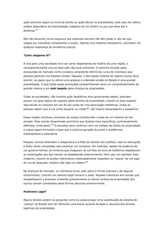 quão enormes sejam os livros de direito ou quão óbvios os precedentes, todo caso em última 
análise dependeria da interpretação subjetiva de um árbitro ou juiz que deve dar a 
sentença.27 
Nós não devemos nunca esquecer que estatutos escritos não têm poder a não ser que 
usados por indivíduos competentes e justos. Apenas num sistema competitivo, voluntário, há 
qualquer esperança de excelência judicial. 
"Como chegamos lá?" 
A rota para uma sociedade livre vai variar dependendo da história de uma região, e 
conseqüentemente uma só descrição não será suficiente. O caminho tomado pelos 
anarquistas de mercado norte-coreanos certamente diferirá do curso de indivíduos que 
pensam parecido nos Estados Unidos. Naquele, a derrubada violenta do regime injusto deve 
ocorrer, ao passo que no último uma gradual e ordenada erosão do Estado é uma grande 
possibilidade. O que todas essas revoluções compartilhariam seria um comprometimento da 
grande maioria a um total respeito pelos direitos de propriedade. 
Todas as sociedades, não importa quão despóticos seus governantes sejam, precisam 
possuir um grau básico de respeito pelos direitos de propriedade, mesmo se esse respeito 
seja devido ao costume em vez de por conta de uma apreciação intelectual. Todas as 
pessoas sabem que é um crime estuprar ou matar28, até mesmo estupradores e assassinos. 
Essas noções intuitivas universais de justiça constituiriam a base de um sistema de leis 
privado. Esse acordo disseminado permitiria que direitos mais específicos, contratualmente 
definidos, evoluíssem.29 O processo seria contínuo, com um estágio de títulos de propriedade 
e regras legais formando a base que a próxima geração de juízes e acadêmicos 
sistematizaria e estenderia. 
Pessoas comuns entendem o desperdício e a falta de sentido dos conflitos; elas se esforçarão 
e farão várias concessões para alcançar um consenso. Por exemplo, apesar da ausência de 
um governo formal, os mineiros que chegavam às corridas do ouro da Califórnia respeitavam 
as reclamações dos que haviam se estabelecido anteriormente. Para usar um exemplo mais 
moderno, mesmo os durões interioranos impensadamente respeitam as "regras" de um jogo 
de rua de basquete, embora não haja um árbitro.30 
Na anarquia de mercado, os indivíduos livres, pelo apoio a firmas judiciais e de seguros 
concorrentes, criariam um sistema legal humano e justo. Aqueles indivíduos anti-sociais que 
atrapalhassem o processo (violando gritantemente os óbvios direitos de propriedade dos 
outros) seriam combatidos pelas formas descritas anteriormente. 
Positivismo Legal? 
Alguns leitores podem se perguntar como eu posso propor uma substituição do sistema de 
"justiça" do Estado sem ter oferecido uma teoria racional da base e natureza dos direitos 
legítimos de propriedade. 
 