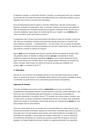 A resposta é simples: eu não tenho tal teoria. Contudo, eu ainda posso dizer que o sistema 
de mercado de lei privada funcionaria mais efetivamente que a alternativa estatal e que as 
objeções mais comuns à anarquia são infundadas. 
Há uma desconfiança geral em deixar o mercado "determinar" algo tão crucial quanto, 
digamos, proibições ao assassinato. Mas "o mercado" é apenas uma forma mais rápida de 
falar da totalidade das interações econômicas de agentes individuais livres. Permitir que o 
mercado estabeleça regras legais na verdade significa que ninguém usa a violência para 
impor sua própria visão sobre todos os outros.31 
O assassinato não é errado meramente porque não passa no teste de mercado; é claro que 
não. Mas sua imoralidade intrínseca terá expressão através das forças do mercado. Nós 
todos podemos concordar — contratualmente — em não matar e em se sujeitar às decisões 
tomadas por um árbitro se formos processados por tal crime. Dessa forma, nós sabemos que 
não estamos violando os direitos de ninguém. 
Agora, após termos alcançado esse acordo e quando estivermos seguros de nossas vidas, 
nós podemos deixar os filósofos e teólogos discutir por que o assassinato é errado. 
Acadêmicos legais que ofereçam explicações a priori de uma lei justa certamente teriam 
lugar numa anarquia de mercado; afinal, seus tratados podem influenciar as decisões dos 
juízes. Contudo, neste ensaio, eu enfoco as forças de mercado que moldarão a lei 
privada, não no conteúdo de tal lei.32 
V. Aplicações 
Até aqui eu me concentrei nas questões centrais de uma discussão teórica da lei privada. 
Agora, eu gostaria de ilustrar a versatilidade desse sistema numa grande variedade de áreas 
e contrastar sua performance com a alternativa governamental monopolística. 
Segurança de Produtos 
Uma das acusações mais comuns contra o laissez-faire puro é que um mercado 
completamente desregulado deixaria os consumidores à mercê dos cruéis empresários. Nos 
dizem que sem a benevolente ação governamental, a comida seria envenenada, as 
televisões explodiriam e os prédios cairiam.33 É verdade, tais críticos podem conceder, que 
no longo prazo, as piores companhias eventualmente sairiam do mercado. Mas certamente 
alguém que vende um hambúrguer envenenado deveria ser imediatamente punido por isso, 
para proteger futuros consumidores. 
Como em outras áreas da lei, eu acredito que o mercado lidaria com esses tipos de casos 
através de promessas contratuais. Quando um consumidor comprasse algo, parte do acordo 
seria algo como "Se este produto causar danos, como determinado por uma agência de 
arbitragem de reputação, o consumidor tem direito a restituição". E, como os indivíduos 
provavelmente precisariam ser cobertos por grandes companhias de seguros antes que 
qualquer um fizesse negócios com eles, também os negócios precisariam ser segurados 
 