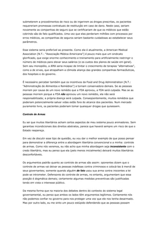 submeterem a procedimentos de risco ou de ingerirem as drogas prescritas, os pacientes 
requereriam promessas contratuais de restituição em caso de dano. Neste caso, seriam 
novamente as companhias de seguro que se certificariam de que os médicos que estão 
cobrindo são de fato qualificados. Uma vez que elas perderiam milhões com processos por 
erros médicos, as companhias de seguros seriam bastante cuidadosas ao estabelecer seus 
parâmetros. 
Esse sistema seria preferível ao presente. Como ela é atualmente, a American Medical 
Association [N.T.: "Associação Médica Americana"] é pouco mais que um sindicato 
glorificado, que exige enorme conhecimento e treinamento para artificialmente restringir o 
número de médicos para elevar seus salários (e os custos dos planos de saúde em geral). 
Sem seu monopólio, a AMA seria incapaz de limitar o crescimento de terapias "alternativas", 
como a de ervas, que atrapalham a cômoda aliança das grandes companhias farmacêuticas, 
dos hospitais e do governo. 
É necessário perceber também que os incentivos da Food and Drug Administration [N.T.: 
"Administração de Alimentos e Remédios"] a tornam conservadora demais. Se as pessoas 
morrem por causa de um novo remédio que a FDA aprovou, a FDA será culpada. Mas se as 
pessoas morrem porque a FDA não aprovou um novo remédio, ela não será 
responsabilizada; a própria doença será culpada. Conseqüentemente, muitos remédios que 
poderiam potencialmente salvar vidas estão fora do alcance dos pacientes. Num mercado 
puramente livre, os pacientes poderiam tomar quaisquer drogas que quisessem. 
Controle de Armas 
Eu sei que muitos libertários acham certos aspectos de meu sistema pouco animadores. Sem 
garantias incondicionais dos direitos abstratos, parece que haverá sempre um risco de que o 
Estado reapareça. 
Em vez de discutir esse tipo de questão, eu vou dar o melhor exemplo de que posso pensar 
para demonstrar a diferença entre a abordagem libertária convencional e a minha: controle 
de armas. Como nós veremos, eu não acho que minha abordagem seja inconsistente com o 
credo libertário, mas eu penso que ela (pelo menos inicialmente) deixará muitos libertários 
desconfortáveis. 
Os argumentos padrão quanto ao controle de armas são assim: oponentes dizem que o 
controle de armas vai deixar as pessoas indefesas contra criminosos e colocá-las à mercê de 
seus governantes; somente quando alguém de fato usou sua arma contra inocentes a lei 
pode se intrometer. Defensores do controle de armas, no entanto, argumentam que essa 
posição é dogmática demais; certamente algumas medidas preventivas são justificadas 
tendo em vista o interesse público. 
Da mesma forma que na maioria dos debates dentro do contexto do sistema legal 
governamental, eu penso que ambos os lados têm argumentos legítimos. Certamente nós 
não podemos confiar no governo para nos proteger uma vez que ele nos tenha desarmado. 
Mas por outro lado, eu me sinto um pouco estúpido defendendo que as pessoas possam 
 