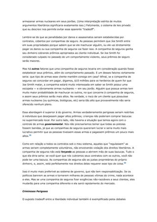 armazenar armas nucleares em seus porões. (Uma interpretação estrita de muitos 
argumentos libertários significaria exatamente isso.) Felizmente, o sistema de leis privado 
que eu descrevi nos permite evitar esse aparente "tradeoff". 
Lembre-se de que as penalidades por danos e assassinatos seriam estabelecidas por 
contratos, cobertos por companhias de seguro. As pessoas permitem que Joe Smith entre 
em suas propriedades porque sabem que se ele machucar alguém, ou ele vai diretamente 
pagar os danos ou sua companhia de seguros vai fazer isso. A companhia de seguros ganha 
seu dinheiro cobrando prêmios apropriados ao cliente individual. Se Joe Smith foi 
considerado culpado no passado de um comportamento violento, seus prêmios de seguro 
serão maiores. 
Mas há outros fatores que uma companhia de seguros levaria em consideração quando fosse 
estabelecer seus prêmios, além do comportamento passado. E um desses fatores certamente 
seria: que tipo de armas esse cliente mantém consigo em casa? Afinal, se a companhia de 
seguros vai concordar em pagar, digamos, $10 milhões para os herdeiros de quem for que 
Joe Smith matar, a companhia estará muito interessada em saber se Smith possui uma 
escopeta — e obviamente armas nucleares — em seu porão. Alguém que possua armas tem 
muito maior probabilidade de machucar os outros, no que concerne à companhia de seguros, 
e assim seus prêmios serão mais altos. Na verdade, o risco de um cliente que possuísse 
armas nucleares (ou químicas, biológicas, etc) seria tão alto que provavelmente não seria 
oferecido nenhum plano. 
Essa abordagem é superior à do governo. Armas verdadeiramente perigosas seriam restritas 
à indivíduos que desejassem pagar altos prêmios; crianças não poderiam comprar bazucas 
no supermercado local. Por outro lado, não haveria a situação que temos agora com o 
controle de armas governamental. Nós não precisaríamos temer que todas as pistolas 
fossem banidas, já que as companhias de seguros quereriam lucrar e seria muito mais 
lucrativo permitir que as pessoas tivessem essas armas e pagassem prêmios um pouco mais 
altos.35 
Como em relação a todos os contratos sob o meu sistema, aqueles que "regulassem" as 
armas seriam completamente voluntários, não envolvendo violação dos direitos libertários. A 
companhia de seguros não está forçando as pessoas a abrirem mão de suas bazucas. Tudo o 
que ela diria seria: se você quer que nós cubramos seus contratos com os outros, você não 
pode ter uma bazuca. As companhias de seguros são as justas proprietárias do próprio 
dinheiro, e, assim, está perfeitamente nos direitos delas requerer esse tipo de coisa.36 
Isso é muito mais preferível ao sistema de governo, que não tem responsabilização. Se os 
políticos banirem as armas e tornarem milhares de pessoas vítimas do crime, nada acontece 
a eles. Mas se uma companhia de seguros fizer exigências não-razoáveis a seus clientes, eles 
mudarão para uma companhia diferente e ela sairá rapidamente do mercado. 
Criminosos Perigosos 
O suposto tradeoff entre a liberdade individual também é exemplificado pelos debates 
 