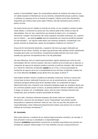 quanto a "tecnicalidades" legais. Os conservadores gostam de reclamar dos casos em que 
um sabido assassino é libertado por um juíz sensível, simplesmente porque a polícia o coagiu 
a confessar ou esqueceu de ler os direitos do suspeito. Liberais (como Alan Dershowitz) 
respondem que embora esses casos sejam infelizes, eles são necessários para manter a 
polícia na linha. 
Da mesma forma que em relação ao controle de armas, eu sou simpático a ambos os lados 
nesse debate, e novamente eu penso que meu sistema pode evitar ambos os tipos de 
absurdidades. Para ver isso, suponhamos que através de algum erro, um assassino 
claramente "culpado" tecnicamente não violou quaisquer provisões contratuais. Ou, suponha 
que um árbitro — que apenas ouviria casos de assassinato por causa da excelência passada 
de suas decisões — por alguma razão desse uma sentença ultrajante, considerando uma 
pessoa inocente do assassinato, apesar de esmagadora evidência em contrário.37 
Já que ele foi tecnicamente absolvido, o assassino não teria que pagar restituição aos 
herdeiros de sua vítima. Contudo, as regras que governam esse episódio seriam rapidamente 
revisadas para evitar sua recorrência; companhias privadas estariam sob muito maior 
pressão que governos monopolísticos face a tal má publicidade. 
Há outra diferença. Sob um sistema governamental, alguém absolvido por conta de uma 
tecnicalidade não tem nenhum prejuízo. Mas sob o sistema de lei privado que eu descrevi, a 
companhia de seguros do assassino poderia aumentar os prêmios cobrados. Não importaria 
se o cliente foi realmente considerado culpado de um crime; a única preocupação da 
companhia de seguros seria com a probabilidade de que ele fosse considerado culpado (de 
um crime diferente) no futuro, porque aí ela teria que pagar os danos.38 
Essa análise também resolve o problema da liberdade condicional. Embora a maioria dos 
crimes fosse envolver restituição financeira em vez de aprisionamento, ainda haveriam 
indivíduos perigosos demais para serem deixados soltos. As companhias de seguro 
determinaria esse risco. Enquanto uma companhia desejasse pagar por quaisquer danos que 
um criminoso pudesse causar no futuro, as pessoas poderiam oferecer trabalho a ele, deixá-lo 
alugar um quarto, etc. A reabilitação, assim, seria do maior interesse financeiro das 
companhias, para aumentar a própria quantidade de clientes. 
Por outro lado, indivíduos realmente perigosos não seriam soltos em condicional. 
Atualmente, o governo tem psicólogos e outros "especialistas" para decidir quando 
estupradores e assassinos deveriam voltar às ruas. Uma vez que eles não podem ser 
responsabilizados, esses intelectuais freqüentemente testam suas teorias com as vítimas 
infelizes de criminosos reincidentes.39 
VI. Conclusão 
Este ensaio delineou a mecânica de um sistema legal puramente voluntário, de mercado. A 
tese principal é a de que a competição e a responsabilização 
forçariam verdadeiros especialistas a assumirem as decisões importantes que precisam ser 
tomadas em qualquer sistema legal. É um mito estatista o de que a justiça precisa ser 
 