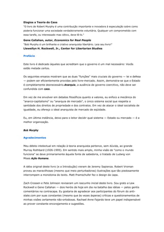 Elogios a Teoria do Caos 
"O livro de Robert Murphy é uma contribuição importante e inovadora à especulação sobre como 
poderia funcionar uma sociedade verdadeiramente voluntária. Qualquer um comprometido com 
essa tarefa, ou interessado mas cético, deve lê-lo." 
Gene Callahan, autor, Economics for Real People 
"Bob Murphy é um brilhante e criativo anarquista libertário. Leia seu livro!" 
Llewellyn H. Rockwell, Jr., Center for Libertarian Studies 
Prefácio 
Este livro é dedicado àqueles que acreditam que o governo é um mal necessário: Vocês 
estão metade certos. 
Os seguintes ensaios mostram que as duas "funções" mais cruciais do governo — lei e defesa 
— podem ser eficientemente providas pelo livre-mercado. Assim, demonstra-se que o Estado 
é completamente desnecessário.Anarquia, a ausência de governo coercitivo, não deve ser 
confundida com caos. 
Em vez de me envolver em debates filosóficos quanto a valores, eu enfoco a mecânica do 
"anarco-capitalismo" ou "anarquia de mercado", o único sistema social que respeita a 
santidade dos direitos de propriedade e dos contratos. Em vez de atacar o ideal socialista de 
igualdade, eu ofereço o ideal anarquista de mercado de eqüidade. 
Eu, em última instância, deixo para o leitor decidir qual sistema — Estado ou mercado — é a 
melhor organização. 
Bob Murphy 
Agradecimentos 
Meu débito intelectual em relação à teoria anarquista pertence, sem dúvida, ao grande 
Murray Rothbard (1926-1995). Em sentido mais amplo, minha visão de "como o mundo 
funciona" se deve primariamente àquela fonte de sabedoria, o tratado de Ludwig von 
Mises Ação Humana. 
A idéia original deste livro (e a Introdução) vieram de Jeremy Sapienza. Robert Vroman 
proveu as maravilhosas (mesmo que meio perturbadoras) ilustrações que tão piedosamente 
interrompem a monotonia do texto. Matt Pramschufer fez o design da capa. 
Zach Crossen e Pete Johnson revisaram um rascunho inicial deste livro. Sou grato a Lew 
Rockwell e Gene Callahan — dois heróis de hoje em dia na batalha das idéias — pelos gentis 
comentários na contracapa. Eu gostaria de agradecer aos participantes do fórum do anti-state. 
com por suas constantes (mesmo que às vezes ásperas) críticas e questionamentos de 
minhas visões certamente não-ortodoxas. Rachael Anne Fajardo teve um papel indispensável 
ao prover constante encorajamento e sugestões. 
 
