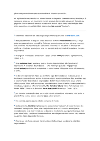 produzida por uma instituição monopolística de violência organizada. 
Os argumentos deste ensaio são admitidamente incompletos; certamente maior elaboração é 
necessária antes que um movimento rumo à anarquia de mercado seja viável. Contudo, eu 
peço que o leitor resista à tentação de descartar minhas idéias como "impraticáveis" sem 
antes especificar em qual sentido o sistema legal do governo "funciona". 
1 Este ensaio é baseado em três artigos originalmente publicados no anti-state.com. 
2 Mais precisamente, as disputas serão resolvidas de forma relativamentepacífica; a força 
pode ser ocasionalmente necessária. Embora o anarquismo de mercado não seja o mesmo 
que pacifismo, nós notamos que o verdadeiro pacifismo — a recusa de se envolver em 
violência — implica o anarquismo, uma vez que toda ação do Estado é baseada na (ameaça 
de) violência. 
3 No original, "Liberdade é Escravidão". George Orwell, 1984 (Nova York: Signet Classics, 
1984), p. 7. 
4 Uma sociedade livre é aquela na qual os direitos de propriedade são (geralmente) 
respeitados. A existência de um Estado — uma instituição que usa a força para se 
colocar acima dos direitos de propriedade — assim impede a liberdade, como nós usaremos 
o termo. 
5 Eu devo me apressar em notar que o sistema legal de mercado que eu descrevo não é 
totalmente congruente com a visão de outros autores anarco-capitalistas. Eles acreditam que 
o sistema "justo" de direitos de propriedade é dedutível axiomaticamente e que uma lei 
objetivamente válida será descoberta e executada pelas firmas privadas. Para uma excelente 
introdução, veja Linda e Morris Tannehill, The Market for Liberty (Nova York: Laissez-Faire 
Books, 1984); e Murray N. Rothbard, For a New Liberty (Nova York: Collier, 1978). 
6 Um processo de apelação pode ser incluído no procedimento de arbitragem, mas assim a 
grande firma poderia apenas subornar esses juízes também. 
7 Por exemplo, apenas alguns estados têm pena de morte. 
8 Neste contexto, libertário implica respeito pelos direitos "naturais". O credo libertário é o 
axioma da não-agressão, isto é, que é ilegítimo iniciar a força. Embora a anarquia de 
mercado (como eu a descreverei) não se baseie no libertarismo, eu argumentarei que ela é 
(pela maior parte) compatível com essa filosofia. As divergências entre os dois são, acredito 
eu, pontos fracos da posição libertária. 
9 Mesmo que não fosse assinado literalmente em toda visita, o acordo seria entendido 
implicitamente. 
 