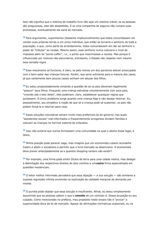 Isso não significa que o sistema de trabalho livre não seja um sistema viável; se as pessoas 
são preguiçosas, elas são despedidas. E se uma companhia de seguros não cumpre suas 
promessas, eventualmente ela sairá do mercado. 
18 Para argumentar, suponhamos (bastante implausivelmente) que todos concordassem em 
vender suas próprias terras a um único indivíduo, que então se tornaria o senhorio de toda a 
população, e que, como parte do arrendamento, todos concordassem em dar ao senhorio o 
poder de "tributar" as rendas. Mesmo assim, esse senhorio nunca colocaria o nível de 
impostos além do "ponto Laffer", i.e., o ponto que maximizasse a receita. Mas porque é 
influenciado por motivos não-pecuniários, entretanto, o Estado não respeita nem mesmo 
essa sensata regra. 
19 Esse mecanismo só funciona, é claro, se pelo menos um dos parceiros estiver preocupado 
com o bem-estar das crianças futuras. Porém, isso seria suficiente para a maioria dos casos, 
já que certamente bem poucos casais sonham em abusar dos filhos. 
20 Eu estou propositadamente evitando a questão de se os pais deveriam legalmente 
"possuir" seus filhos. Enquanto uma criança estivesse voluntariamente com seus pais, 
"vivendo sob o teto deles", eles poderiam, claro, estabelecer quaisquer regras que 
quisessem. O único problema surge quando uma criança foge e não deseja retornar. Eu, 
pessoalmente, sou simpático à noção de que se a criança pode se sustentar, os pais não 
podem forçá-la a retornar para casa. 
21 Essas soluções voluntárias seriam muito mais preferíveis às do governo, nas quais 
"assistentes sociais" mal-informados e freqüentemente arrogantes dividem famílias e 
colocam as crianças no horrível sistema de orfanatos. 
22 Isso não evitaria que outros formassem uma comunidade na qual o aborto fosse legal, é 
óbvio. 
23 Minha posição pode parecer vaga, mas imagine que um economista cubano aconselhe 
Castro a abolir o socialismo e permitir que o livre-mercado se desenvolva. O economista 
deve prever antecipadamente se e quantos shopping centers vão existir? 
24 Por exemplo, uma firma pode emitir títulos de terra para uma cidade inteira, mas delegar 
a delimitação dos respectivos direitos de dois vizinhos a umaoutra firma especializada em 
questões residenciais. 
25 O leitor melhor informado perceberá que essa objeção — e sua solução — são similares à 
suposta regressão infinita envolvida na explicação da utilidade marginal da demanda por 
moeda. 
26 O purista pode objetar que essa solução é insuficiente. Afinal, eu estou simplesmente 
assumindo que as pessoas sabem o que o conceito de um contrato é. Dessa acusação eu sou 
culpado. Como mencionado no prefácio, meu propósito neste ensaio não é "provar" a 
superioridade ética da lei de mercado. Apesar de afirmações normativas ocasionais, eu na 
 
