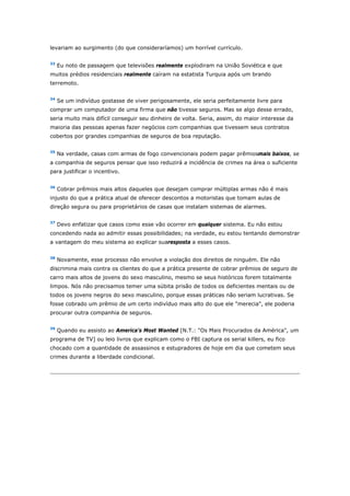 levariam ao surgimento (do que consideraríamos) um horrível currículo. 
33 Eu noto de passagem que televisões realmente explodiram na União Soviética e que 
muitos prédios residenciais realmente caíram na estatista Turquia após um brando 
terremoto. 
34 Se um indivíduo gostasse de viver perigosamente, ele seria perfeitamente livre para 
comprar um computador de uma firma que não tivesse seguros. Mas se algo desse errado, 
seria muito mais difícil conseguir seu dinheiro de volta. Seria, assim, do maior interesse da 
maioria das pessoas apenas fazer negócios com companhias que tivessem seus contratos 
cobertos por grandes companhias de seguros de boa reputação. 
35 Na verdade, casas com armas de fogo convencionais podem pagar prêmiosmais baixos, se 
a companhia de seguros pensar que isso reduzirá a incidência de crimes na área o suficiente 
para justificar o incentivo. 
36 Cobrar prêmios mais altos daqueles que desejam comprar múltiplas armas não é mais 
injusto do que a prática atual de oferecer descontos a motoristas que tomam aulas de 
direção segura ou para proprietários de casas que instalam sistemas de alarmes. 
37 Devo enfatizar que casos como esse vão ocorrer em qualquer sistema. Eu não estou 
concedendo nada ao admitir essas possibilidades; na verdade, eu estou tentando demonstrar 
a vantagem do meu sistema ao explicar suaresposta a esses casos. 
38 Novamente, esse processo não envolve a violação dos direitos de ninguém. Ele não 
discrimina mais contra os clientes do que a prática presente de cobrar prêmios de seguro de 
carro mais altos de jovens do sexo masculino, mesmo se seus históricos forem totalmente 
limpos. Nós não precisamos temer uma súbita prisão de todos os deficientes mentais ou de 
todos os jovens negros do sexo masculino, porque essas práticas não seriam lucrativas. Se 
fosse cobrado um prêmio de um certo indivíduo mais alto do que ele "merecia", ele poderia 
procurar outra companhia de seguros. 
39 Quando eu assisto ao America's Most Wanted [N.T.: "Os Mais Procurados da América", um 
programa de TV] ou leio livros que explicam como o FBI captura os serial killers, eu fico 
chocado com a quantidade de assassinos e estupradores de hoje em dia que cometem seus 
crimes durante a liberdade condicional. 
 