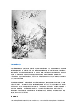 Defe 
esa Privada 
Virtua 
da de 
argum 
todas 
comu 
de Es 
almente tod 
efesa militar 
mentos por u 
s as inteligen 
unidade base 
stados vizinh 
os concorda 
. As pessoas 
uma socieda 
ntes diagram 
eada em rela 
hos. 
ensaio defen 
intrínseco à 
sa mais bara 
eção das vida 
agem, e em 
rsários gove 
Este 
nada 
defes 
prote 
vanta 
adver 
I. Se 
eguros 
Numa 
m que um g 
s com uma m 
ade livre. No 
mações de um 
ações volunt 
nderá que ta 
defesa mili 
ata e eficient 
as e propried 
todas as dis 
ernamentais. 
a sociedade 
governo é ne 
mente aberta 
o entanto, ela 
ma sociedad 
tárias aparen 
al visão, emb 
tar que requ 
te que o gov 
dades dos ci 
sputas a não 
anarquista c 
ecessário par 
a podem ser 
as considera 
de anarquista 
ntemente fic 
bora dissem 
ueira provisã 
verno. É estú 
ivis. Forças d 
o ser aquelas 
comprometid 
ra prover o s 
r genuiname 
am completa 
a ideal, porq 
caria suscetív 
inada, é com 
ão estatal. O 
úpido e impr 
de defesa pr 
s muito desig 
da com a sa 
serviço esse 
ente simpátic 
amente ingên 
que uma 
vel à domina 
mpletamente 
livre-merca 
udente atrib 
rivadas teria 
guais elas de 
ntidade da p 
ncial 
cas a 
nuas 
ação 
e falsa. Não 
ado pode pro 
buir ao Estad 
m enorme 
estruiriam se 
propriedade 
há 
over 
do a 
eus 
privada e do 
os 
 