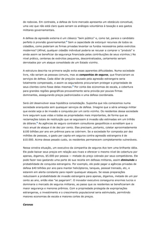 de rodovias. Em contraste, a defesa de livre-mercado apresenta um obstáculo conceitual, 
uma vez que não está claro quais seriam os análogos voluntários à taxação e aos gastos 
militares governamentais. 
A defesa da agressão externa é um clássico "bem público" e, como tal, parece o candidato 
perfeito à provisão governamental.4 Sem a capacidade de extorquir recursos de todos os 
cidadãos, como poderiam as firmas privadas levantar os fundos necessários pelos exércitos 
modernos? (Afinal, qualquer cidadão individual poderia se recusar a comprar o "produto" e 
ainda assim se beneficiar da segurança financiada pelas contribuições de seus vizinhos.) No 
nível prático, centenas de exércitos pequenos, descentralizados, certamente seriam 
derrotados por um ataque consolidado de um Estado vizinho. 
A estrutura descrita na primeira seção evita essas aparentes dificuldades. Numa sociedade 
livre, não seriam as pessoas comuns, mas as companhias de seguros, que financiariam os 
serviços de defesa. Cada dólar de prejuízo causado pela agressão estrangeira seria 
totalmente compensado, e assim os seguradores procurariam proteger a propriedade de 
seus clientes como fosse delas mesmas.5 Por conta das economias de escala, a cobertura 
para grandes regiões geográficas provavelmente seria provida por poucas firmas 
dominantes, assegurando preços padronizados e uma defesa coordenada. 
Será útil desenvolver essa hipotética consolidação. Suponha que nós comecemos numa 
sociedade anarquista sem quaisquer serviços de defesa. Imagine que a séria ameaça militar 
que existe seja a de invasão e conquista por um certo vizinho. Os residentes dessa sociedade 
livre seguram suas vidas e todas as propriedades mais importantes, de forma que as 
reclamações totais de restituição que se seguissem à invasão são estimadas em um trilhão 
de dólares.6 As agências de seguro contratam consultores geopolíticos e acreditam que o 
risco anual de ataque é de dez por cento. Elas precisam, portanto, coletar aproximadamente 
$100 bilhões por ano em prêmios para se cobrirem. Se a sociedade for composta por dez 
milhões de pessoas, o gasto per capita em seguros contra agressão estrangeira é de 
$10.000. Acima desse pesado custo, os residentes permanecem completamente vulneráveis. 
Nessa sinistra situação, um executivo da companhia de seguros Ace tem uma brilhante idéia. 
Ele pode baixar seus preços em relação aos rivais e oferecer o mesmo nível de cobertura por 
apenas, digamos, $5.000 por pessoa — metade do preço cobrado por seus competidores. Ele 
pode fazer isso gastando uma parte de sua receita em defesas militares, assim diminuindo a 
probabilidade de conquista estrangeira. Por exemplo, ele pode pagar a agências privadas de 
defesa $40 bilhões por ano para manter helicópteros, tanques, pessoal treinado, etc, e 
estarem em alerta constante para repelir quaisquer ataques. Se essas preparações 
reduzissem a probabilidade de invasão estrangeira para apenas, digamos, metade de um por 
cento ao ano, então elas "se pagariam". O inovador executivo conseguiria enormes lucros e 
dominaria o mercado de seguros militares, ao passo que os residentes se beneficiariam de 
maior segurança e menores prêmios. Com a propriedade protegida de expropriações 
estrangeiras, o investimento e o crescimento populacional seria estimulado, permitindo 
maiores economias de escala e maiores cortes de preços. 
Caronas 
 