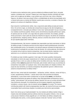 O sistema acima realmente evita o perene problema da defesa privada? Isto é, ele pode 
superar o problema dos "caronas"? Depois que a Ace Seguros acordou contratos de longo-prazo 
com as agências de defesa, o que evitaria que uma firma rival, como a Moocher 
Seguros, de abaixar mais seus preços? Afinal, a probabilidade de danos de propriedade seria 
a mesma tanto para os clientes da Moocher quanto para os da Ace, e contudo a Moocher não 
gastaria um centavo em dispêndios militares. 
Esse raciocínio é perfeitamente válido, mas o argumento pela defesa privada permanece 
forte. Em primeiro lugar, os clientes das companhias de seguros não são homogêneos, e 
conseqüentemente o mercado para defesa é muito mais "particularizado" do que é assumido 
nos modelos econômicos padrão. Embora acima nós tenhamos discutido prêmios per capita, 
foi apenas para dar ao leitor uma vaga idéia dos gastos envolvidos. Na verdade, grandes 
firmas proveriam a maior parte da receita da indústria de seguros. Os planos de complexos 
de apartamentos, shopping centers, fábricas, bancos e arranha-céus seriam muito maiores 
do que aqueles pagos pelos indivíduos. 
Conseqüentemente, não haveria o pesadelo das negociações que tanto atormenta os céticos 
da defesa privada. O brilhante executivo da Ace Seguros estaria perfeitamente consciente 
das considerações acima. Se necessário, ele assinaria apenas contratos de longo-prazo e os 
condicionaria à aceitação de uma base inicial de clientes. Em outras palavras, ele ofereceria 
um pacote comum para as maiores companhias, mas os preços baixos, especiais, só se 
aplicariam se um suficiente número desses contratos desse plano fosse vendido. 
É verdade que esse remédio sugerido é meio vago. Há muitas questões interessantes 
(estudadas na teoria dos jogos cooperativos) em relação ao processo de negociação dessas 
grandes firmas e como os custos de defesa seriam divididos entre elas. Mas não se engane, 
a defesa militar seriaadequadamente financiada, pela simples razão de que os acionistas de 
companhias ricas podem ser qualquer coisa, menos descuidados em relação a dinheiro. Por 
causa de seus tamanhos, as maiores companhias não poderiam ignorar o efeito de seus 
próprios comportamentos na defesa militar.7 
Além do mais, certos tipos de propriedade — aeroportos, pontes, rodovias, usinas de força e, 
é claro, equipamentos militares — seriam alvos muito mais prováveis de ataques 
estrangeiros, e seus donos assim constituiriam um grupo ainda menor a se beneficiar 
desproporcionalmente dos gastos de defesa. Essa heterogeneidade enfraqueceria mais o 
caráter "externalizador" dos serviços de defesa, fazendo com que um arranjo eficiente fosse 
mais facilmente alcançado. As companhias que terminassem pagando mais poderiam 
considerar o arranjo injusto, mas no entanto sempre haveria um arranjo.8 Os maiores 
contribuintes podem até mesmo propangandear esse fato, da mesma forma que as grandes 
corporações fazem portentosas doações à caridade para demonstrar generosidade. 
Assim nós vemos que as "particularidades" de uma indústria de defesa realista mitiga o 
impacto das externalidades positivas (efeitos externos) dos gastos militares. Uma vez que 
umas poucas indústrias críticas pagarão por um nível básico de defesa a despeito das 
contribuições dos outros, o único possível prejuízo vindo dos "caronas" seria um fardo 
 