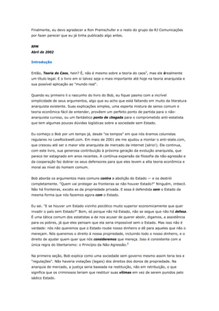 Finalmente, eu devo agradecer a Ron Pramschufer e o resto do grupo da RJ Comunicações 
por fazer parecer que eu já tinha publicado algo antes. 
RPM 
Abril de 2002 
Introdução 
Então, Teoria do Caos, hein? É, não é mesmo sobre a teoria do caos1, mas ele érealmente 
um título legal. E o livro em si talvez seja o mais importante até hoje na teoria anarquista e 
sua possível aplicação ao "mundo real". 
Quando eu primeiro li o rascunho do livro do Bob, eu fiquei pasmo com a incrível 
simplicidade de seus argumentos, algo que eu acho que está faltando em muito da literatura 
anarquista existente. Suas explicações simples, uma esperta mistura de senso comum e 
teoria econômica fácil de entender, provêem um perfeito ponto de partida para o não-anarquista 
curioso, ou um fantástico ponto de chegada para o comprometido anti-estatista 
que tem algumas poucas dúvidas logísticas sobre a sociedade sem Estado. 
Eu conheço o Bob por um tempo já, desde "os tempos" em que nós éramos colunistas 
regulares no LewRockwell.com. Em maio de 2001 ele me ajudou a montar o anti-state.com, 
que cresceu até ser o maior site anarquista de mercado da internet (sério!). Ele continua, 
com este livro, sua generosa contribuição à próxima geração da evolução anarquista, que 
parece ter estagnado em anos recentes. A contínua expansão da filosofia da não-agressão e 
da cooperação faz dobrar os seus defensores para que eles levem a alta teoria econômica e 
moral ao nível do homem comum. 
Bob aborda os argumentos mais comuns contra a abolição do Estado — e os destrói 
completamente. "Quem vai proteger as fronteiras se não houver Estado?" Ninguém, imbecil. 
Não há fronteiras, exceto as da propriedade privada. E essa é defendida sem o Estado da 
mesma forma que nós fazemos agora com o Estado. 
Eu sei. "E se houver um Estado vizinho psicótico muito superior economicamente que quer 
invadir o país sem Estado?" Bom, só porque não há Estado, não se segue que não há defesa. 
É uma tática comum dos estatistas a de nos acusar de querer abolir, digamos, a assistência 
para os pobres, já que eles pensam que ela seria impossível sem o Estado. Mas isso não é 
verdade: nós não queremos que o Estado roube nosso dinheiro e dê para aqueles que não o 
mereçam. Nós queremos o direito à nossa propriedade, incluindo todo o nosso dinheiro, e o 
direito de ajudar quem quer que nós consideremos que mereça. Isso é consistente com a 
única regra do libertarismo: o Princípio da Não-Agressão.2 
Na primeira seção, Bob explica como uma sociedade sem governo mesmo assim teria leis e 
"regulações". Não haveria violações (legais) dos direitos dos donos de propriedade. Na 
anarquia de mercado, a justiça seria baseada na restituição, não em retribuição, o que 
significa que os criminosos teriam que restituir suas vítimas em vez de serem punidos pelo 
sádico Estado. 
 