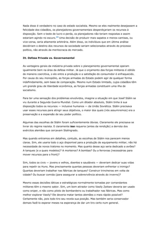 Nada disso é verdadeiro no caso do estado socialista. Mesmo se eles realmente desejassem a 
felicidade dos cidadãos, os planejadores governamentais desperdiçariam os recursos à 
disposição. Sem o teste de lucro e perda, os planejadores não teriam respostas e assim 
estariam agindo no escuro.13 Uma decisão de produzir mais sapatos e menos camisas, ou 
vice-versa, seria altamente arbitrária. Além disso, os indivíduos que em última análise 
decidiriam o destino dos recursos da sociedade seriam selecionados através do processo 
político, não através da meritocracia do mercado. 
IV. Defesa Privada vs. Governamental 
As vantagens gerais da indústria privada sobre o planejamento governamental operam 
igualmente bem na área da defesa militar. Já que o orçamento das forças militares é obtido 
de maneira coercitiva, o elo entre a produção e a satisfação do consumidor é enfraquecido. 
Por causa do seu monopólio, as forças armadas do Estado podem agir de qualquer forma 
indefinidamente, sem base de comparação. Mesmo num Estado limitado, cujos cidadãos têm 
um grande grau de liberdade econômica, as forças armadas constituem uma ilha de 
socialismo. 
Para ter uma sensação dos problemas envolvidos, imagine a situação em que Josef Stálin se 
viu durante a Segunda Guerra Mundial. Como um ditador absoluto, Stálin tinha à sua 
disposição todos os recursos — inclusive humanos — da União Soviética. Stálin precisava 
usar esses recursos para atingir seus objetivos, o maior dos quais (nós assumiremos) era a 
preservação e a expansão de seu poder político. 
Algumas das escolhas de Stálin foram suficientemente óbvias. Claramente ele precisava se 
livrar do regime nazista. E claramente isso requeria (antes da rendição) a derrota dos 
exércitos alemães que cercavam Stalingrado. 
Mas quando entramos em detalhes, contudo, as escolhas de Stálin nos parecem menos 
claras. Sim, ele usaria todo o aço disponível para a produção de equipamento militar; não há 
necessidade de novos tratores no momento. Mas quanto desse aço seria dedicado a aviões? 
A tanques (e a quais modelos)? A morteiros? A bombas? Ou a ferrovias (necessárias para 
mover recursos para o front)? 
Sim, todos os civis — jovens e velhos, doentes e saudáveis — deveriam dedicar suas vidas 
para repelir os Huns. Mas precisamente quantas pessoas deveriam enfrentar o inimigo? 
Quantas deveriam trabalhar nas fábricas de tanques? Construir trincheiras em volta da 
cidade? Ou buscar comida (para assegurar a sobrevivência através do inverno)? 
Mesmo essas decisões táticas e estratégicas normalmente tomadas por comandantes 
militares têm o mesmo sabor. Sim, um bom atirador como Vasily Zaitsev deveria ser usado 
como sniper, e não como piloto de bombardeiro ou trabalhador nas fábricas. Mas como 
melhor explorar Vasily? Ele deveria matar tantos alemães o mais rápido possível? 
Certamente não, pois todo tiro seu revela sua posição. Mas também seria conservador 
demais fazê-lo esperar meses na esperança de dar um tiro certo num general. 
 