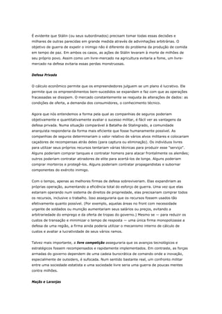 É evidente que Stálin (ou seus subordinados) precisam tomar todas essas decisões e 
milhares de outras parecidas em grande medida através de adivinhações arbitrárias. O 
objetivo de guerra de expelir o inimigo não é diferente do problema da produção de comida 
em tempo de paz. Em ambos os casos, as ações de Stálin levaram à morte de milhões de 
seu próprio povo. Assim como um livre-mercado na agricultura evitaria a fome, um livre-mercado 
na defesa evitaria essas perdas monstruosas. 
Defesa Privada 
O cálculo econômico permite que os empreendedores julguem se um plano é lucrativo. Ele 
permite que os empreendimentos bem-sucedidos se expandam e faz com que as operações 
fracassadas se dissipem. O mercado constantemente se reajusta às alterações de dados: as 
condições de oferta, a demanda dos consumidores, o conhecimento técnico. 
Agora que nós entendemos a forma pela qual as companhias de seguros poderiam 
objetivamente e quantitativamente avaliar o sucesso militar, é fácil ver as vantagens da 
defesa privada. Numa situação comparável à Batalha de Stalingrado, a comunidade 
anarquista responderia da forma mais eficiente que fosse humanamente possível. As 
companhias de seguros determinariam o valor relativo de vários alvos militares e colocariam 
caçadores de recompensas atrás deles (para captura ou eliminação). Os indivíduos livres 
para utilizar seus próprios recursos tentariam várias técnicas para produzir esse "serviço". 
Alguns poderiam comprar tanques e contratar homens para atacar frontalmente os alemães; 
outros poderiam contratar atiradores de elite para acertá-los de longe. Alguns poderiam 
comprar morteiros e protegê-los. Alguns poderiam contratar propagandistas e subornar 
componentes do exército inimigo. 
Com o tempo, apenas as melhores firmas de defesa sobreviveriam. Elas expandiriam as 
próprias operação, aumentando a eficiência total do esforço de guerra. Uma vez que elas 
estariam operando num sistema de direitos de propriedade, elas precisariam comprar todos 
os recursos, inclusive o trabalho. Isso asseguraria que os recursos fossem usados tão 
efetivamente quanto possível. (Por exemplo, aquelas áreas no front com necessidade 
urgente de soldados ou munição aumentariam seus salários ou preços, evitando a 
arbitrariedade do emprego e da oferta de tropas do governo.) Mesmo se — para reduzir os 
custos de transação e minimizar o tempo de resposta — uma única firma monopolizasse a 
defesa de uma região, a firma ainda poderia utilizar o mecanismo interno de cálculo de 
custos e avaliar a lucratividade de seus vários ramos. 
Talvez mais importante, a livre competição asseguraria que os avanços tecnológicos e 
estratégicos fossem recompensados e rapidamente implementados. Em contraste, as forças 
armadas do governo dependem de uma cadeia burocrática de comando onde a inovação, 
especialmente de outsiders, é sufocada. Num sentido bastante real, um confronto militar 
entre uma sociedade estatista e uma sociedade livre seria uma guerra de poucas mentes 
contra milhões. 
Maçãs e Laranjas 
 