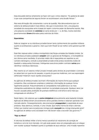 Essa discussão teórica certamente vai fazer com que o cínico observe: "Eu gostaria de saber 
o que suas companhias de seguros fariam se encontrassem uma divisão Panzer." 
Mas essa afirmação não compreende o cerne da questão. Nós demonstramos que um 
sistema de defesa privado é mais efetivo, não que é invulnerável. Sim, uma pequena 
sociedade de anarquistas seria incapaz de repelir o enorme poder da Alemanha nazista. Mas 
uma pequena sociedade de estatistas se sairia ainda pior — e, de fato, muitos exércitos 
governamentais foramobliterados pelos exércitos de Hitler. 
Especialistas 
Pode-se imaginar se os indivíduos privados teriam tanto conhecimento de questões militares 
quanto os profissionais o governo. Claro que Colin Powell se sai melhor como general que Bill 
Gates. 
Esse fato repousa sobre o status monopolístico das forças armadas dos Estados Unidos. Se 
os indivíduos privados pudessem competir com os generais do Pentágono, a incompetência 
dos últimos seria manifesta. O acionista médio não é especialista em esportes ou em 
culinária estrangeira, contudo a propriedade privada ainda produz excelentes clubes de 
baseball e restaurantes franceses. Inteligentes executivos podem contratar outros para 
identificar indivíduos talentosos. 
Mas mesmo se um sistema militar privado limitado pelos direitos de propriedade e contratos 
se saísse bem em guerras do passado, e quanto às guerras modernas, com sua espionagem 
sofisticada? Poderiam haver espiões anarquistas? 
As agências de defesa privadas reuniriam informações da mesma forma que qualquer 
companhia. Eles contratariam analistas e coletariam informações de qualquer forma 
legalmente possível. Presumivelmente os computadores mais poderosos e os mais 
inteligentes quebradores de códigos residiriam na sociedade anarquista. Qualquer dano (se 
houver) causado pelas proibições de grampos telefônicos e de tortura seria mais que 
compensada em eficiência.14 
Neste tópico, nós notamos que a contra-inteligência provavelmente seria bastante limitada. 
Agências de defesa teriam provavelmente vários grandes clientes e estariam operando num 
mercado aberto. Conseqüentemente, eles precisariam propagandear a capacidade de seus 
produtos. Essa abertura, contudo, é uma virtude. Que melhor forma de evitar a derrota 
militar que mostrar para os potenciais inimigos quão avançado seu inimigo anarquista seria? 
As agências de defesa numa sociedade livre não teriam nada a esconder dos governos.15 
"Faça ou Morra" 
A natureza da defesa militar a torna menos suscetível ao mecanismo de correção de 
tentativa e erro do livre-mercado. Um país pode passar anos em preparação para um ataque 
sem receber qualquer feedback quanto à qualidade de seus esforços. Uma invasão repentina 
 