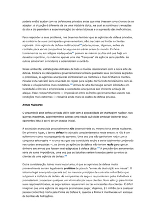 poderia então acabar com os defensores privados antes que eles tivessem uma chance de se 
adaptar. A situação é diferente da de uma indústria típica, na qual as contínuas transações 
do dia a dia permitem a experimentação de várias técnicas e a supressão das ineficiências. 
Para responder a esse problema, nós devemos lembrar que as agências de defesa privadas, 
ao contrário de suas contrapartes governamentais, não precisam se limitar a clientes 
regionais. Uma agência de defesa multinacional16poderia prover, digamos, aviões de 
combate para várias companhias de seguros em várias áreas do mundo. Embora 
treinamentos ou estratégias inadequados17 possam se manter ocultos até que haja um 
desastre repentino, no máximo apenas uma das "franquias" da agência seria perdida. As 
outras estudariam o incidente e aprenderiam a evitá-lo. 
Nesse ambiente, estrategistas militares de todo o mundo colaborariam com a nova arte da 
defesa. Embora os planejadores governamentais tenham guardado seus preciosos segredos 
e protocolos, as agências anarquistas contratariam as melhores e mais brilhantes mentes. 
Pessoal especializado seria revezado de região para região, fornecendo treinamento com as 
táticas e equipamentos mais modernos.18 Armas de alta-tecnologia seriam estocadas em 
localidades centrais e emprestadas a sociedades anarquistas sob iminente ameaça de 
ataque. Esse compartilhamento — impensável entre exércitos governamentais exceto nas 
condições mais extremas — reduziria ainda mais os custos da defesa privada. 
Armas Nucleares 
O argumento pela defesa privada deve lidar com a possibilidade de chantagem nuclear. Nas 
guerras modernas, aparentemente apenas uma nação que pode ameaçar obliterar seus 
oponentes está a salvo de um ataque inicial. 
A sociedade anarquista provavelmente não desenvolveria ou mesmo teria armas nucleares. 
Em primeiro lugar, o termo defesa foi adotado conscientemente neste ensaio, e não é um 
eufemismo como na propaganda do governo. Uma vez que não ganhariam nada com a 
conquista estrangeira — e uma vez que isso constituiria roubo e seria totalmente condenado 
nas cortes anarquistas —, os donos de agências de defesa não teriam razão para gastar 
dinheiro em armas que fossem mal-adaptadas à defesa tática.19 A precisão dos armamentos 
seria de suma importância, uma vez que as batalhas seriam travadas perto ou entre os 
clientes de uma agência de defesa.20 
Outra consideração, talvez mais importante, é que as agências de defesa muito 
provavelmente seriam legalmente proibidas de possuir "armas de destruição em massa". O 
sistema legal anarquista operaria sob os mesmos princípios de contratos voluntários que 
subjazem a indústria de defesa. As companhias de seguro responderiam pelos indivíduos e 
prometeriam compensar qualquer um vitimizado por seus clientes. Num esforço para limitar 
suas responsabilidades, as seguradoras requereriam certas concessões dos clientes. É difícil 
imaginar que uma agência de seguros prometesse pagar, digamos, $1 milhão para qualquer 
pessoa (inocente) morta pela Firma de Defesa X, quando a Firma X mantivesse um estoque 
de bombas de hidrogênio. 
 