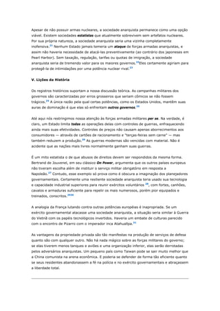 Apesar de não possuir armas nucleares, a sociedade anarquista permanece como uma opção 
viável. Existem sociedades estatistas que atualmente sobrevivem sem artefatos nucleares. 
Por sua própria natureza, a sociedade anarquista seria uma vizinha completamente 
inofensiva.21 Nenhum Estado jamais temeria um ataque de forças armadas anarquistas, e 
assim não haveria necessidade de atacá-las preventivamente (ao contrário dos japoneses em 
Pearl Harbor). Sem taxação, regulação, tarifas ou quotas de imigração, a sociedade 
anarquista seria de tremendo valor para os maiores governos.22Eles certamente agiriam para 
protegê-la de intimidações por uma potência nuclear rival.23 
V. Lições da História 
Os registros históricos suportam a nossa discussão teórica. As campanhas militares dos 
governos são caracterizadas por erros grosseiros que seriam cômicos se não fossem 
trágicos.24 A única razão pela qual certas potências, como os Estados Unidos, mantêm suas 
auras de dominação é que elas só enfrentam outros governos.25 
Até aqui nós restringimos nossa atenção às forças armadas militares per se. Na verdade, é 
claro, um Estado limita todas as operações delas com controles de guerras, enfraquecendo 
ainda mais suas efetividades. Controles de preços não causam apenas aborrecimentos aos 
consumidores — através de cartões de racionamento e "terças-feiras sem carne" — mas 
também reduzem a produção.26 As guerras modernas são vencidas com material. Não é 
acidente que as nações mais livres normalmente ganham suas guerras. 
É um mito estatista o de que abusos de direitos devem ser respondidos da mesma forma. 
Bertrand de Jouvenel, em seu clássico On Power, argumenta que os outros países europeus 
não tiveram escolha além de instituir o serviço militar obrigatório em resposta a 
Napoleão.27 Contudo, esse exemplo só prova como é obscura a imaginação dos planejadores 
governamentais. Certamente uma resiliente sociedade anarquista teria usado sua tecnologia 
e capacidade industrial superiores para reunir exércitos voluntários 28, com fortes, canhões, 
cavalos e armaduras suficiente para repelir os mais numerosos, porém pior equipados e 
treinados, conscritos.2930 
A analogia da França lutando contra outras potências européias é inapropriada. Se um 
exército governamental atacasse uma sociedade anarquista, a situação seria similar à Guerra 
do Vietnã com os papéis tecnológicos invertidos. Haveria um embate de culturas parecido 
com o encontro de Pizarro com o imperador inca Atahuallpa.31 
As vantagens da propriedade privada são tão manifestas na produção de serviços de defesa 
quanto são com qualquer outro. Não há nada mágico sobre as forças militares do governo; 
se elas tiverem menos tanques e aviões e uma organização inferior, elas serão derrotadas 
pelos adversários anarquistas. Um pequeno país como Taiwan pode se sair muito melhor que 
a China comunista na arena econômica. E poderia se defender de forma tão eficiente quanto 
se seus residentes abandonassem a fé na polícia e no exército governamentais e abraçassem 
a liberdade total. 
 