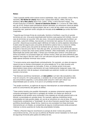 Notas: 
1 Esta é posição padrão entre autores anarco-capitalistas. Veja, por exemplo, Linda e Morris 
Tannehill, The Market for Liberty (Nova York: Laissez-Faire Books, 1984); Murray N. 
Rothbard, For a New Liberty (Nova York: Collier, 1978); e Hans-Hermann Hoppe, "The 
Private Production of Defense", Journal of Libertarian Studies 14:1 (inverno de 1998-1999), 
esp. pp.35-42. Embora esses pensadores tenham delineado um mecanismo viável de defesa 
privada, as companhias de seguros podem não ser o meio de fato usado numa sociedade 
anarquista real: poderiam existir soluções de mercado ainda melhores que ainda não foram 
imaginadas. 
2 Suponha que há duas firmas de construção, Sombria e Confiável, e que há um grande 
terremoto por ano. Uma ponte desenhada pela Sombria custa apenas $10 milhões, mas em 
caso de terremoto vai sucumbir 10% das vezes. Uma ponte desenhada pela Confiável, por 
outro lado, custa $15 milhões, mas durante um terremoto tem apenas 1% de chance de 
sucumbir. (Assuma que as pontes sejam idênticas em todos os outros aspectos relevantes.) 
O plano atual de seguros para uma ponte da Sombria custaria mais ou menos $1 milhão, 
enquanto o prêmio para uma ponte da Confiável seria de mais ou menos $150.000. 
Enquanto a taxa de juros não for mais alta que 20%, as economias em prêmios de seguros 
justificam a compra das (mais caras) pontes Confiável. (Pela simplicidade, nós ignoramos a 
depreciação das pontes pela idade, o tempo que é tomado para construir uma ponte que 
tenha sucumbido e os processos legais por clientes mortos.) Note que essa preferência pelo 
desenho mais seguro não tem nada a ver com altruísmo da parte dos donos das pontes, que 
estão apenas tentando minimizar seus custos. 
3 O arranjo preciso seria especificado contratualmente. Por exemplo, um plano de seguros 
requeriria que os clientes sintonizassem em certa estação de TV ou rádio durante uma 
emergência e que seguissem as instruções. É claro, os clientes seriam livres para 
desconsiderar esses avisos e permanecer em suas (relativamente inseguras) casas, mas 
assim eles abririam mão de qualquer compensação que poderiam receber por danos pessoais 
durante o terremoto. 
4 Na literatura econômica mainstream, um bem público é um bem não-excludente e não-rival 
em consumo. Em outras palavras, o vendedor de um bem público não pode limitá-lo 
aos consumidores pagantes, e uma pessoa pode consumir o bem sem reduzir sua 
disponibilidade para os outros. O ar puro é um protótipo de bem público. 
5 No jargão econômico, as agências de seguros internalizariam as externalidades positivas 
(entre os consumidores) dos gastos de defesa. 
6 Esse cenário levanta uma questão interessante: as pessoas comprariam seguros contra 
conquista estrangeira? Qual seria a vantagem de receber um cheque por danos de 
propriedade se ele também seria confiscado? Uma resposta de mercado possível seria a de 
difundir a propriedade em grandes áreas. Por exemplo, agências imobiliárias teriam 
propriedades em toda grande cidade, em vez de se concentrar em uma só área. Firmas de 
investimento considerariam a "localização" de um ativo financeiro quando fosse reunir seus 
portifólios diversificados. Dessa forma, mesmo se uma sociedade livre fosse dominada 
inteiramente por um Estado, as companhias de seguros (multinacionais) ainda precisariam 
indenizar os donos ausentes de muitas das propriedades tomadas. 
7 Mesmo a Moocher Seguros reconheceria os perigos de atrair muitos dos grandes 
consumidores da Ace, uma vez que os prêmios da Moocher seriam baseados no nível usual 
de segurança fornecido pelos gastos de defesa da Ace. 
 